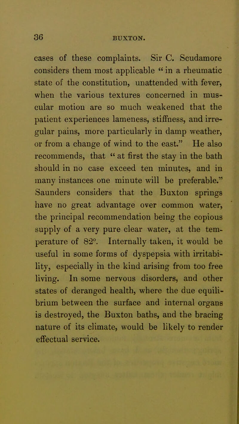 cases of these complaints. Sir C. Scudamore considers them most applicable  in a rheumatic state of the constitution, unattended with fever, when the various textures concerned in mus- cular motion are so much weakened that the patient experiences lameness, stiffness, and irre- gular pains, more particularly in damp weather, or from a change of wind to the east. He also recommends, that  at first the stay in the bath should in no case exceed ten minutes, and in many instances one minute will be preferable. Saunders considers that the Buxton springs have no great advantage over common water, the principal recommendation being the copious supply of a very pure clear water, at the tem- perature of 82°. Internally taken, it would be useful in some forms of dyspepsia with irritabi- lity, especially in the kind arising from too free living. In some nervous disorders, and other states of deranged health, where the due equili- brium between the surface and internal organs is destroyed, the Buxton baths, and the bracing nature of its climate, would be likely to render effectual service.