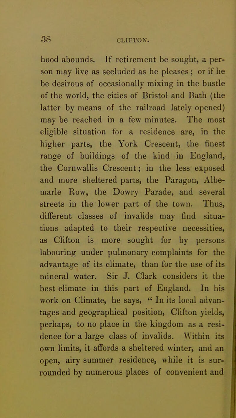 hood abounds. If retiiemeut be sought, a per- son may live as secluded as he pleases ; or if he be desirous of occasionally mixing in the bustle of the world, the cities of Bristol and Bath (the latter by means of the railroad lately opened) may be reached in a few minutes. The most eligible situation for a residence are, in the higher parts, the York Crescent, the finest range of buildings of the kind in England, the Cornwallis Crescent; in the less exposed and more sheltered parts, the Paragon, Albe- marle Row, the Dowry Parade, and several streets in the lower part of the town. Thus, different classes of invalids may find situa- tions adapted to their respective necessities, as Clifton is more sought for by persons labouring under pulmonary complaints for the advantage of its climate, than for the use of its mineral water. Sir J. Clark considers it the best climate in this part of England. In his work on Climate, he says,  In its local advan- tages and geographical position, Clifton yields, perhaps, to no place in the kingdom as a resi- dence for a large class of invalids. Within its own limits, it affords a sheltered winter, and an open, airy summer residence, while it is sur- rounded by numerous places of convenient and