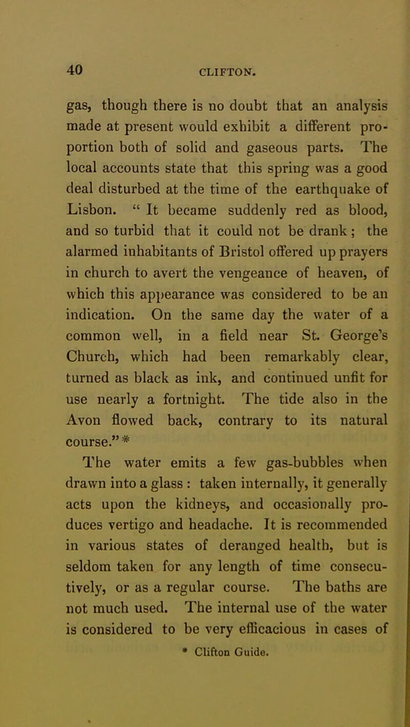 gas, though there is no doubt that an analysis made at present would exhibit a different pro- portion both of solid and gaseous parts. The local accounts state that this spring was a good deal disturbed at the time of the earthquake of Lisbon.  It became suddenly red as blood, and so turbid that it could not be drank; the alarmed inhabitants of Bristol offered up prayers in church to avert the vengeance of heaven, of which this appearance was considered to be an indication. On the same day the water of a common well, in a field near St. George's Church, which had been remarkably clear, turned as black as ink, and continued unfit for use nearly a fortnight. The tide also in the Avon flowed back, contrary to its natural course. * The water emits a few gas-bubbles when drawn into a glass : taken internally, it generally acts upon the kidneys, and occasionally pro- duces vertigo and headache. It is recommended in various states of deranged health, but is seldom taken for any length of time consecu- tively, or as a regular course. The baths are not much used. The internal use of the water is considered to be very efficacious in cases of • Clifton Guide.