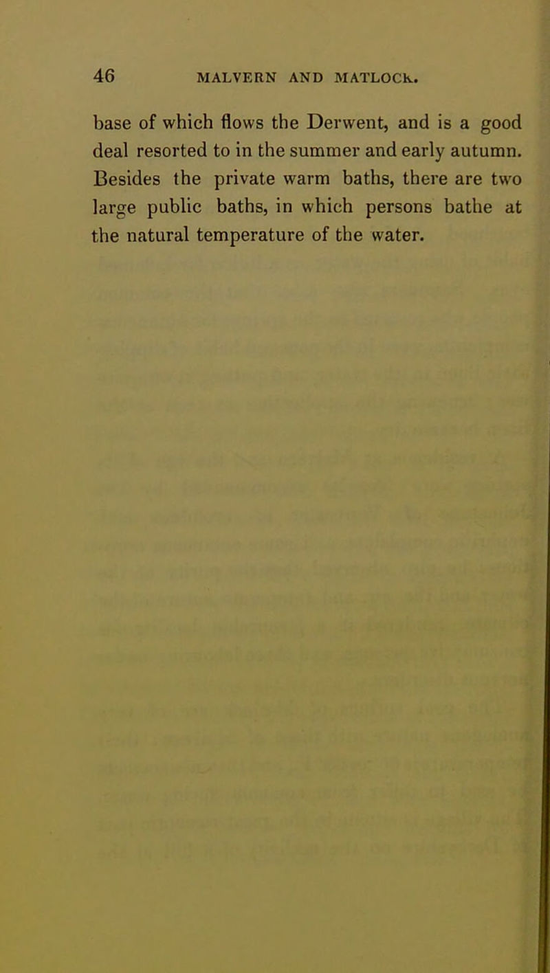 base of which flows the Derwent, and is a good deal resorted to in the summer and early autumn. Besides the private warm baths, there are two large public baths, in which persons bathe at the natural temperature of the water.