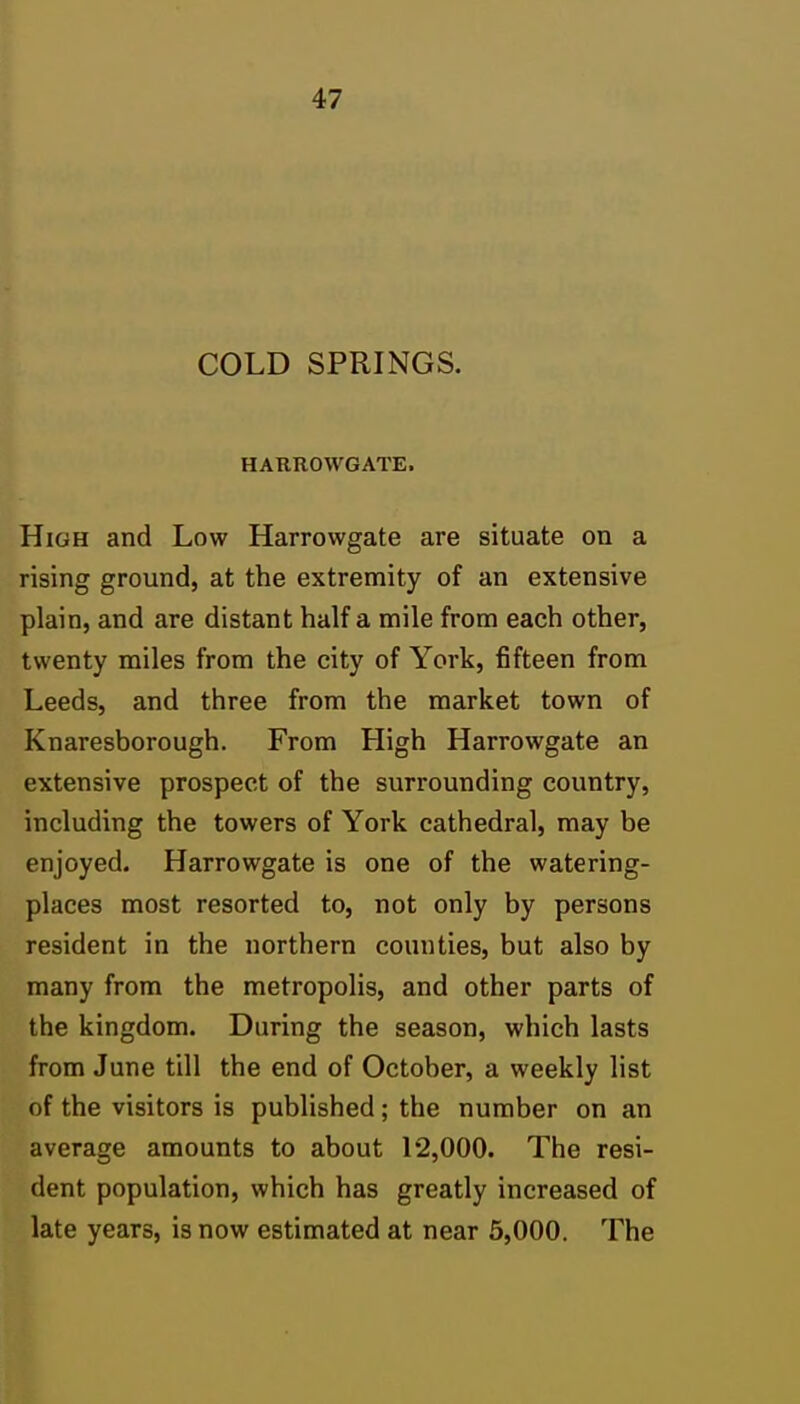 COLD SPRINGS. HARROWGATE. High and Low Harrowgate are situate on a rising ground, at the extremity of an extensive plain, and are distant half a mile from each other, twenty miles from the city of York, fifteen from Leeds, and three from the market town of Knaresborough. From High Harrowgate an extensive prospect of the surrounding country, including the towers of York cathedral, may be enjoyed. Harrowgate is one of the watering- places most resorted to, not only by persons resident in the northern counties, but also by many from the metropolis, and other parts of the kingdom. During the season, which lasts from June till the end of October, a weekly list of the visitors is published; the number on an average amounts to about 12,000. The resi- dent population, which has greatly increased of late years, is now estimated at near 6,000. The