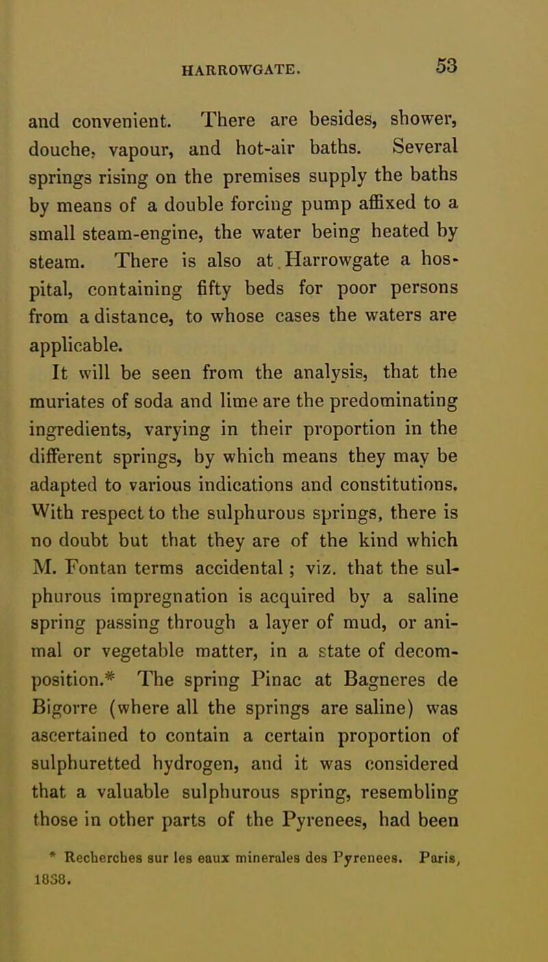 and convenient. There are besides, shower, douche, vapour, and hot-air baths. Several springs rising on the premises supply the baths by means of a double forcing pump affixed to a small steam-engine, the water being heated by steam. There is also at. Harrowgate a hos- pital, containing fifty beds for poor persons from a distance, to whose cases the waters are applicable. It will be seen from the analysis, that the muriates of soda and lime are the predominating ingredients, varying in their proportion in the different springs, by which means they may be adapted to various indications and constitutions. With respect to the sulphurous springs, there is no doubt but that they are of the kind which M. Fontan terms accidental; viz. that the sul- phurous impregnation is acquired by a saline spring passing through a layer of mud, or ani- mal or vegetable matter, in a state of decom- position.* The spring Pinac at Bagneres de Bigorre (where all the springs are saline) was ascertained to contain a certain proportion of sulphuretted hydrogen, and it was considered that a valuable sulphurous spring, resembling those in other parts of the Pyrenees, had been * Recherches sur les eaux minerales des Pyrenees. Paris, 1838.