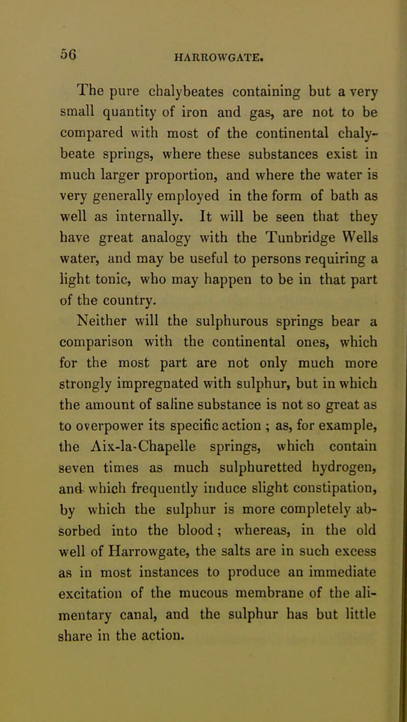 The pure chalybeates containing but a very small quantity of iron and gas, are not to be compared with most of the continental chaly- beate springs, where these substances exist in much larger proportion, and where the water is very generally employed in the form of bath as well as internally. It will be seen that they have great analogy with the Tunbridge Wells water, and may be useful to persons requiring a light tonic, who may happen to be in that part of the country. Neither will the sulphurous springs bear a comparison with the continental ones, which for the most part are not only much more strongly impregnated with sulphur, but in which the amount of saline substance is not so great as to overpower its specific action ; as, for example, the Aix-la-Chapelle springs, which contain seven times as much sulphuretted hydrogen, and which frequently induce slight constipation, by which the sulphur is more completely ab- sorbed into the blood; whereas, in the old well of Harrowgate, the salts are in such excess as in most instances to produce an immediate excitation of the mucous membrane of the ali- mentary canal, and the sulphur has but little share in the action.