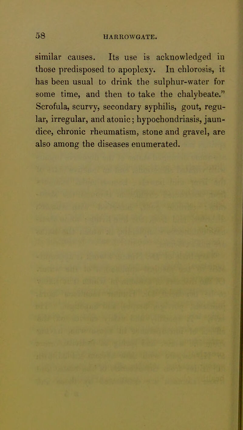 similar causes. Its use is acknowledged in those predisposed to apoplexy. In chlorosis, it has been usual to drink the sulphur-water for some time, and then to take the chalybeate. Scrofula, scurvy, secondary syphilis, gout, regu- lar, ii'regular, and atonic; hypochondriasis, jaun- dice, chronic rheumatism, stone and gravel, are also among the diseases enumerated.