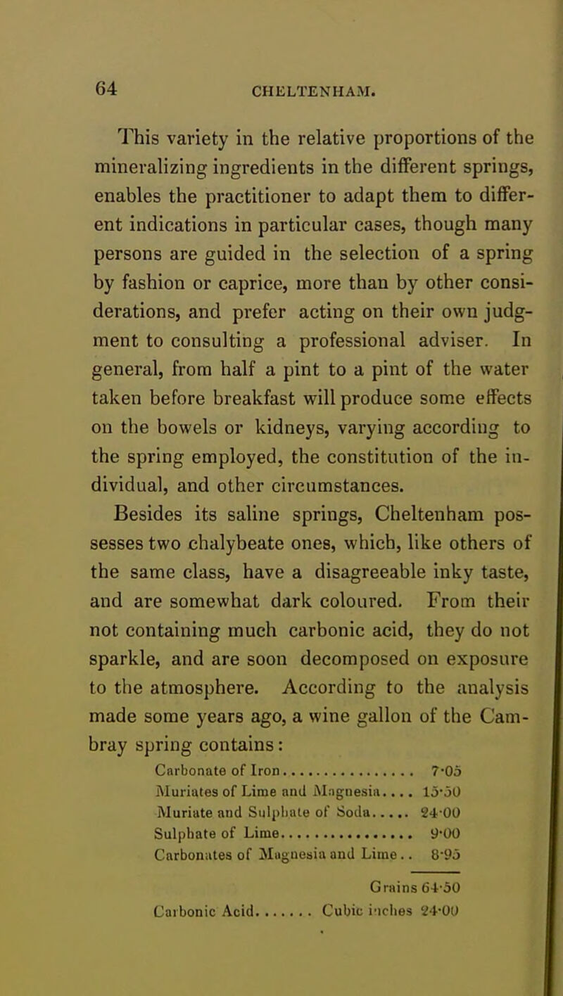 This variety in the relative proportions of the mineralizing ingredients in the different springs, enables the practitioner to adapt them to differ- ent indications in particular cases, though many persons are guided in the selection of a spring by fashion or caprice, more than by other consi- derations, and prefer acting on their own judg- ment to consulting a professional adviser. In general, from half a pint to a pint of the water taken before breakfast will produce some effects on the bowels or kidneys, varying according to the spring employed, the constitution of the in- dividual, and other circumstances. Besides its saline springs, Cheltenham pos- sesses two chalybeate ones, which, like others of the same class, have a disagreeable inky taste, and are somewhat dark coloured. From their not containing much carbonic acid, they do not sparkle, and are soon decomposed on exposure to the atmosphere. According to the analysis made some years ago, a wine gallon of the Cam- bray spring contains: Cnrbonate of Iron 7*05 Muriates of Lime and Magnesia.... 15'jO Muriate and Sulpliale of Soda 24-00 Sulphate of Lime 9-00 Carbonates of Magnesia and Lime.. 8-9d Grains 64'30 Carbonic Acid Cubic i'lclies '24-00