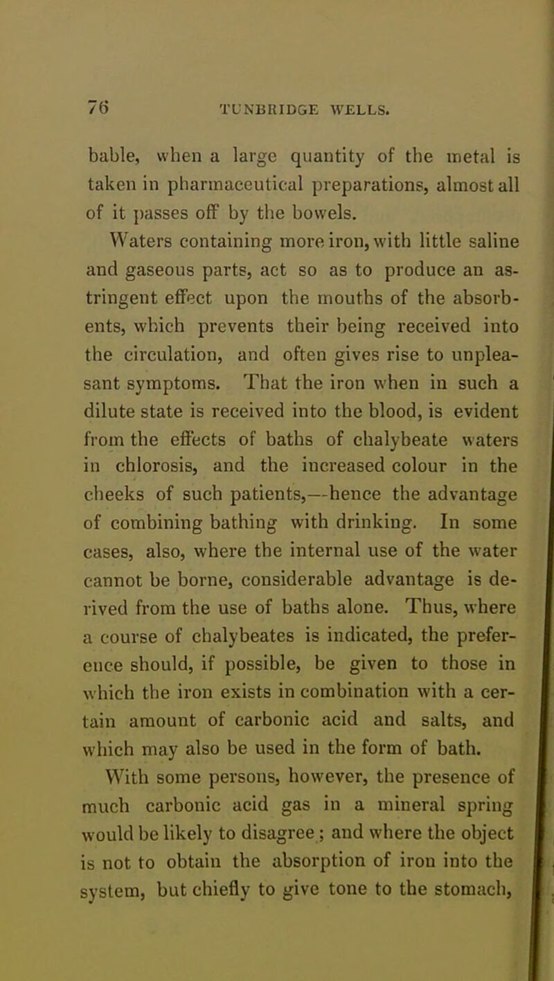 bable, when a large quantity of the metal is taken in pharmaceutical preparations, almost all of it passes off by the bowels. Waters containing more iron, with little saline and gaseous parts, act so as to produce an as- tringent effect upon the mouths of the absorb- ents, which prevents their being received into the circulation, and often gives rise to unplea- sant symptoms. That the iron when in such a dilute state is received into the blood, is evident from the effects of baths of chalybeate waters in chlorosis, and the increased colour in the cheeks of such patients,—hence the advantage of combining bathing with drinking. In some cases, also, where the internal use of the water cannot be borne, considerable advantage is de- rived from the use of baths alone. Thus, where a course of chalybeates is indicated, the prefer- ence should, if possible, be given to those in which the iron exists in combination with a cer- tain amount of carbonic acid and salts, and which may also be used in the form of bath. With some persons, however, the presence of much carbonic acid gas in a mineral spring would be likely to disagree; and where the object is not to obtain the absorption of iron into the system, but chiefly to give tone to the stomach,