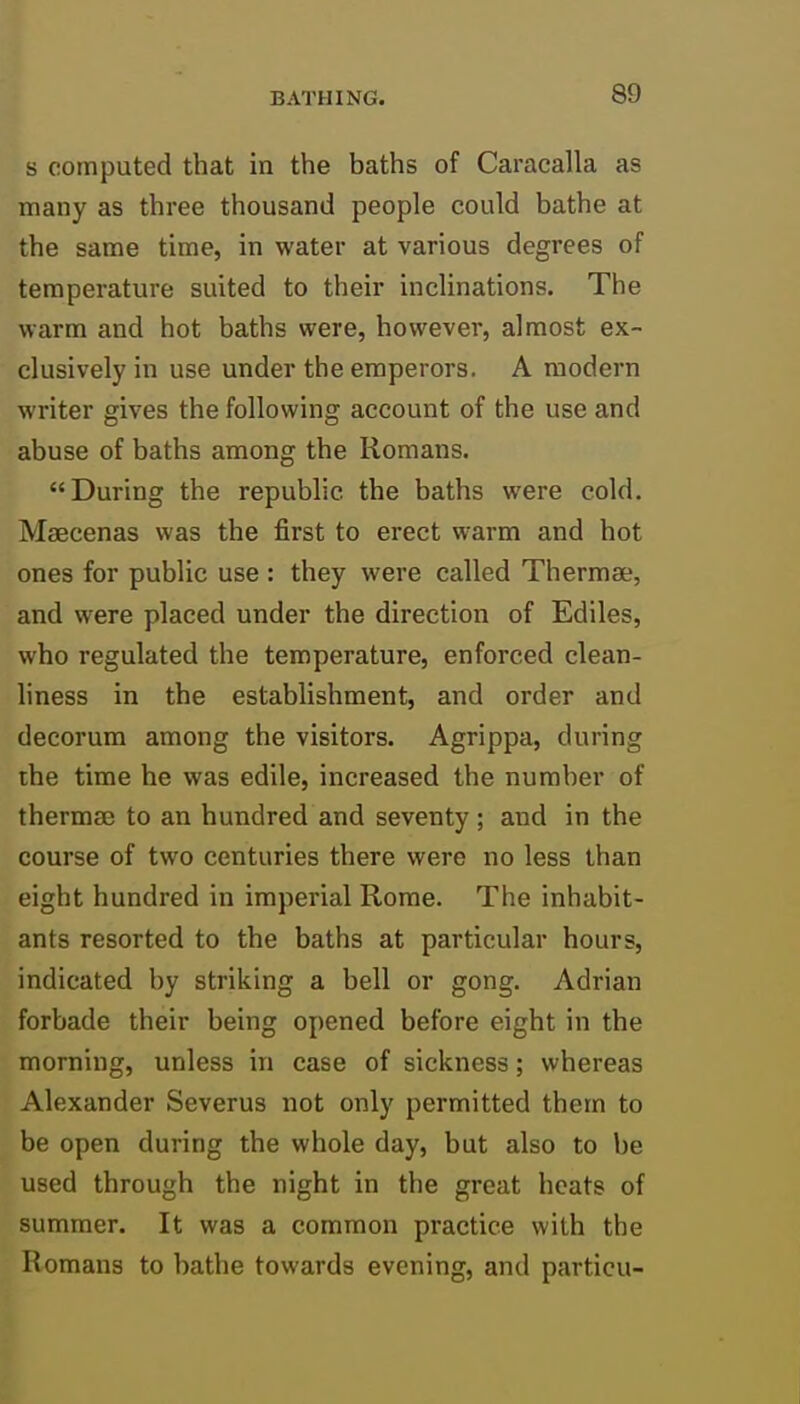 s computed that in the baths of Caracalla as many as three thousand people could bathe at the same time, in water at various degrees of temperature suited to their inclinations. The warm and hot baths were, however, almost ex- clusively in use under the emperors. A modern writer gives the following account of the use and abuse of baths among the Romans. During the republic the baths were cold. Maecenas was the first to erect warm and hot ones for public use : they were called Thermae, and were placed under the direction of Ediles, who regulated the temperature, enforced clean- liness in the establishment, and order and decorum among the visitors. Agrippa, during the time he was edile, increased the number of thermae to an hundred and seventy; and in the course of two centuries there were no less than eight hundred in imperial Rome. The inhabit- ants resorted to the baths at particular hours, indicated by striking a bell or gong. Adrian forbade their being opened before eight in the morning, unless in case of sickness; whereas Alexander Severus not only permitted them to be open during the whole day, but also to be used through the night in the great heats of summer. It was a common practice with the Romans to bathe towards evening, and particu-