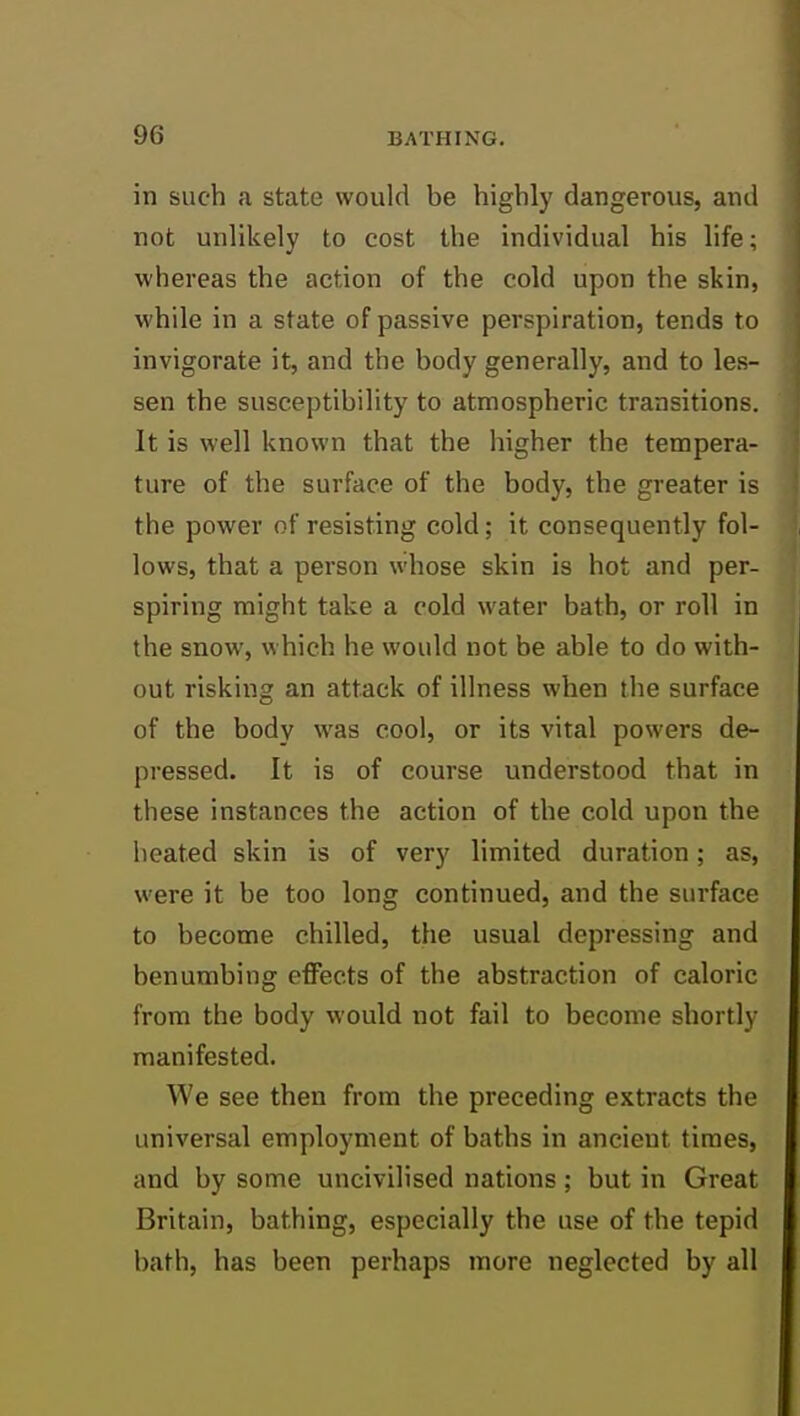 in such a state would be highly dangerous, and not unlikely to cost the individual his life; whereas the action of the cold upon the skin, while in a state of passive perspiration, tends to invigorate it, and the body generally, and to les- sen the susceptibility to atmospheric transitions. It is well known that the higher the tempera- ture of the surface of the body, the greater is the power of resisting cold; it consequently fol- lows, that a person whose skin is hot and per- spiring might take a cold water bath, or roll in the snow, which he would not be able to do with- out risking an attack of illness when the surface of the body was cool, or its vital powers de- pressed. It is of course understood that in these instances the action of the cold upon the heated skin is of very limited duration; as, were it be too long continued, and the surface to become chilled, the usual depressing and benumbing effects of the abstraction of caloric from the body would not fail to become shortly manifested. We see then from the preceding extracts the universal employment of baths in ancient times, and by some uncivilised nations ; but in Great Britain, bathing, especially the use of the tepid bath, has been perhaps more neglected by all