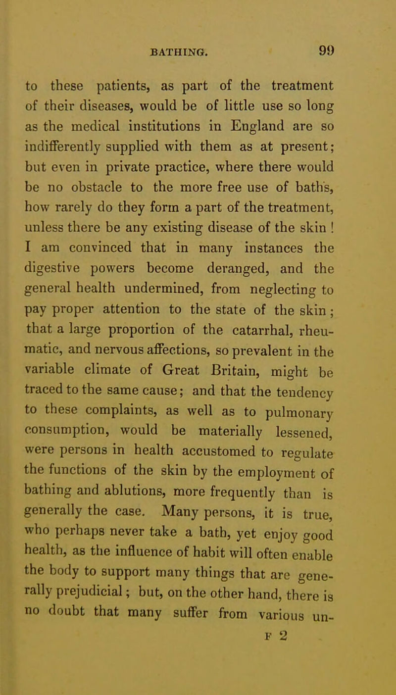 to these patients, as part of the treatment of their diseases, would be of little use so long as the medical institutions in England are so indifferently supplied with them as at present; but even in private practice, where there would be no obstacle to the more free use of baths, how rarely do they form a part of the treatment, unless there be any existing disease of the skin ! I am convinced that in many instances the digestive powers become deranged, and the general health undermined, from neglecting to pay proper attention to the state of the skin; that a large proportion of the catarrhal, rheu- matic, and nervous affections, so prevalent in the variable climate of Great Britain, might be traced to the same cause; and that the tendency to these complaints, as well as to pulmonary consumption, would be materially lessened, were persons in health accustomed to regulate the functions of the skin by the employment of bathing and ablutions, more frequently than is generally the case. Many persons, it is true, who perhaps never take a bath, yet enjoy good health, as the influence of habit will often enable the body to support many things that are gene- rally prejudicial; but, on the other hand, there is no doubt that many suffer from various un- F 2