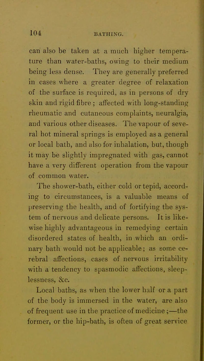 can also be taken at a much higher tempera- ture than water-baths, owing to their medium being less dense. They are generally preferred in cases where a greater degree of relaxation of the surface is required, as in persons of dry skin and rigid fibre ; affected with long-standing rheumatic and cutaneous complaints, neuralgia, and various other diseases. The vapour of seve- ral hot mineral springs is employed as a general or local bath, and also for inhalation, but, though it may be slightly impregnated with gas, cannot have a very different operation from the vapour of common water. The shower-bath, either cold or tepid, accord- ing to circumstances, is a valuable means of preserving the health, and of fortifying the sys- tem of nervous and delicate persons. It is like- wise highly advantageous in remedying certain disordered states of health, in which an ordi- nary bath would not be api)licable; as some ce- rebral affections, cases of nervous irritability with a tendency to spasmodic affections, sleep- lessness, &c. Local baths, as when the lower half or a part of the body is immersed in the water, are also of frequent use in the practice of medicine ;—the former, or the hip-batli, is often of great service