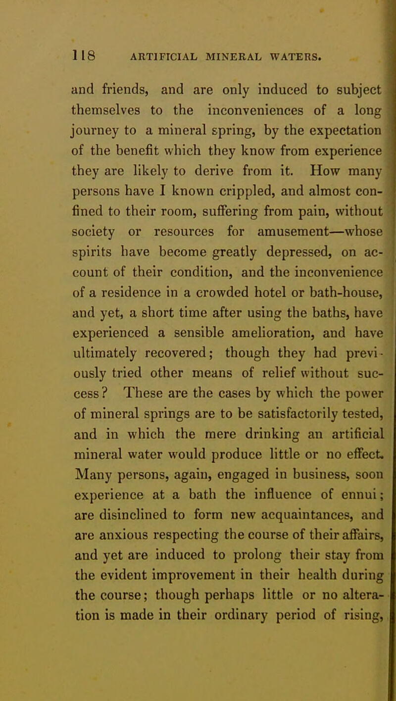 and friends, and are only induced to subject themselves to the inconveniences of a long journey to a mineral spring, by the expectation of the benefit which they know from experience they are likely to derive from it. How many persons have I known crippled, and almost con- fined to their room, suffering from pain, without society or resources for amusement—whose spirits have become greatly depressed, on ac- count of their condition, and the inconvenience of a residence in a crowded hotel or bath-house, and yet, a short time after using the baths, have experienced a sensible amelioration, and have ultimately recovered; though they had previ- ously tried other means of relief without suc- cess ? These are the cases by which the power of mineral springs are to be satisfactorily tested, and in which the mere drinking an artificial mineral water would produce little or no effect. Many persons, again, engaged in business, soon experience at a bath the influence of ennui; are disinclined to form new acquaintances, and are anxious respecting the course of their affairs, and yet are induced to prolong their stay from the evident improvement in their health during the course; though perhaps little or no altera- tion is made in their ordinary period of rising,