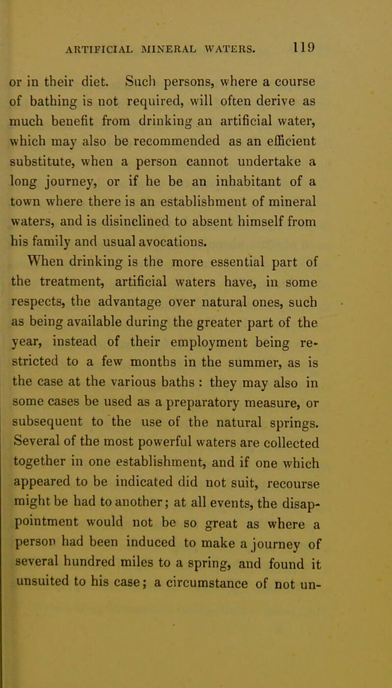 or in their diet. Such persons, where a course of bathing is not required, will often derive as much benefit from drinking an artificial water, which may also be recommended as an efficient substitute, when a person cannot undertake a long journey, or if he be an inhabitant of a town where there is an establishment of mineral waters, and is disinclined to absent himself from his family and usual avocations. When drinking is the more essential part of the treatment, artificial waters have, in some respects, the advantage over natural ones, such as being available during the greater part of the year, instead of their employment being re- stricted to a few months in the summer, as is the case at the various baths : they may also in some cases be used as a preparatory measure, or subsequent to the use of the natural springs. Several of the most powerful waters are collected together in one establishment, and if one which appeared to be indicated did not suit, recourse might be had to another; at all events, the disap- pointment would not be so great as where a person had been induced to make a journey of several hundred miles to a spring, and found it unsuited to his case; a circumstance of not un-