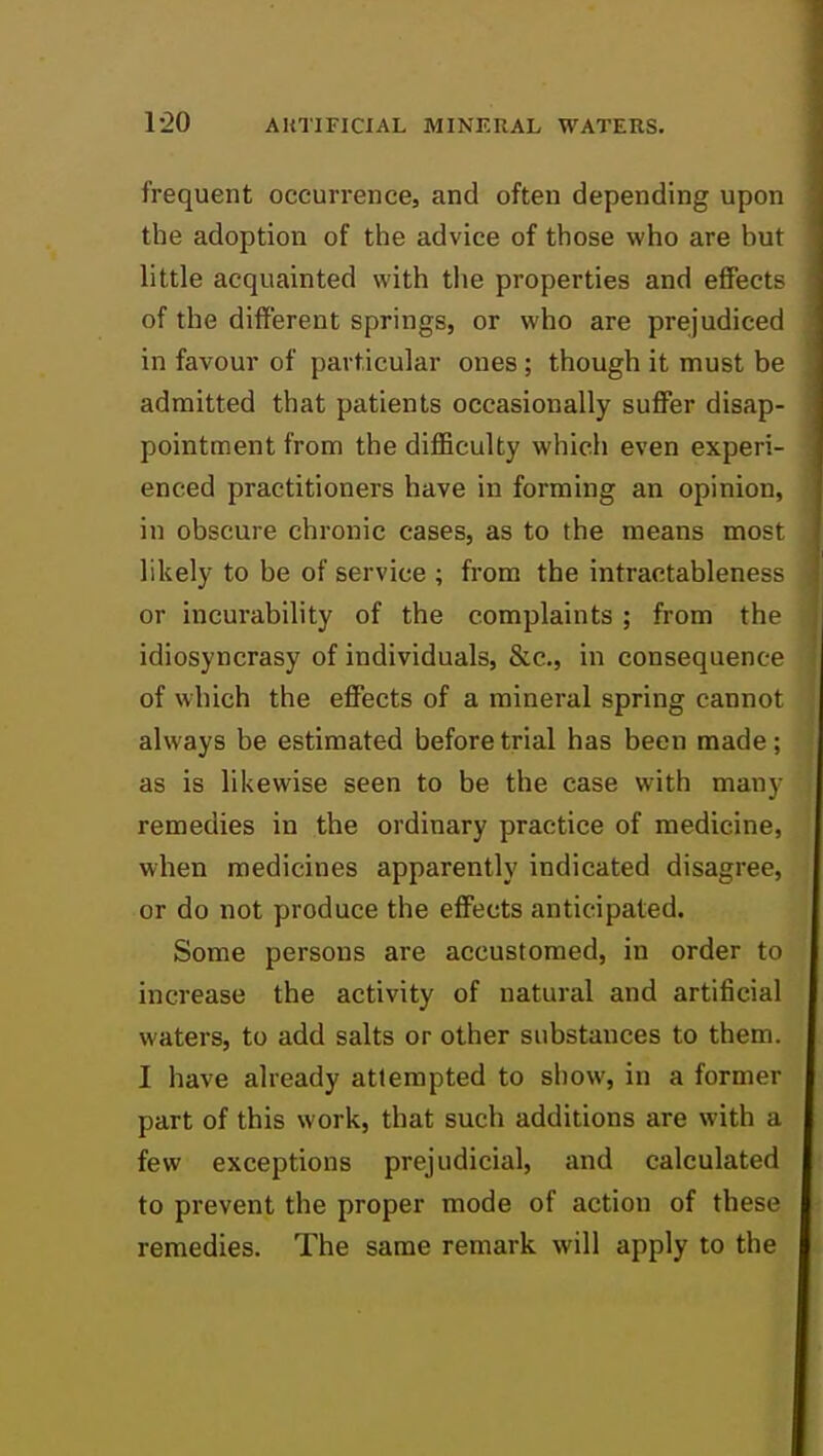 1-20 frequent occurrence, and often depending upon the adoption of the advice of those who are but little acquainted with the properties and effects of the different springs, or who are prejudiced in favour of particular ones ; though it must be admitted that patients occasionally suffer disap- pointment from the difficulty which even experi- enced practitioners have in forming an opinion, in obscure chronic cases, as to the means most likely to be of service ; from the intractableness or incurability of the complaints ; from the idiosyncrasy of individuals, &c., in consequence of which the effects of a mineral spring cannot always be estimated before trial has been made; as is likewise seen to be the case with many remedies in the ordinary practice of medicine, when medicines apparently indicated disagree, or do not produce the effects anticipated. Some persons are accustomed, in order to increase the activity of natural and artificial waters, to add salts or other substances to them. I have already attempted to show, in a former part of this work, that such additions are with a few exceptions prejudicial, and calculated to prevent the proper mode of action of these remedies. The same remark will apply to the