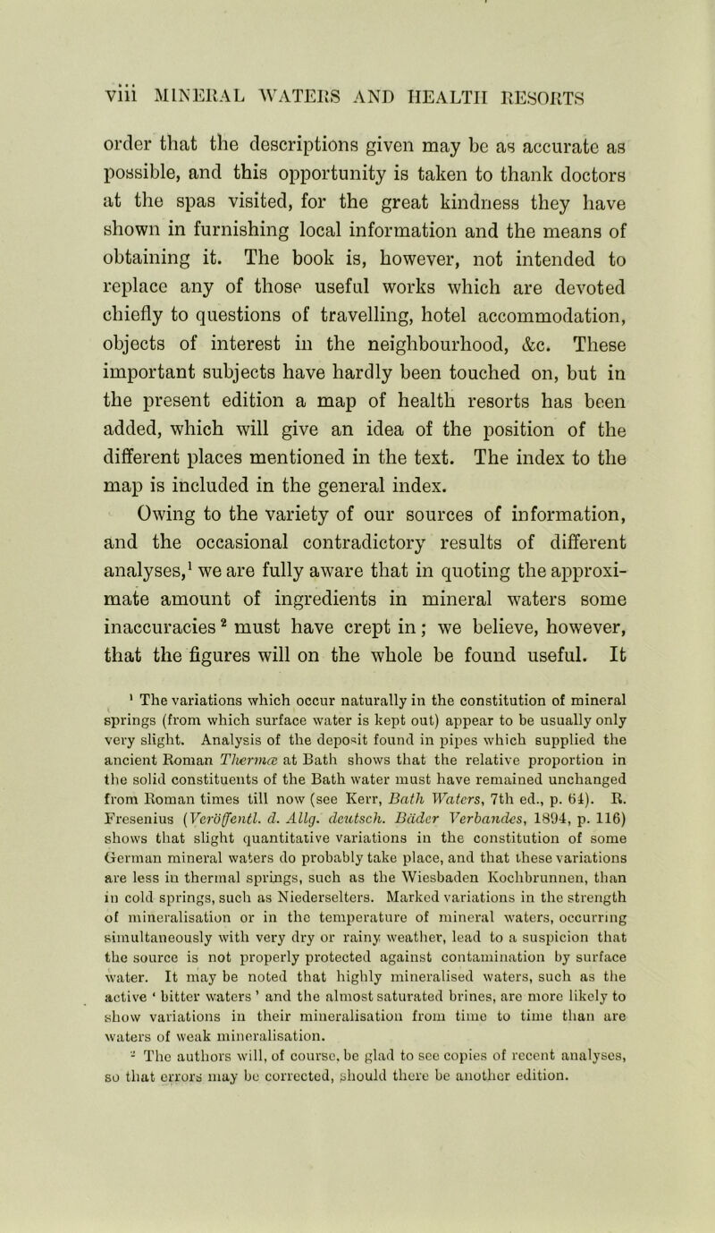 order that the descriptions given may be as accurate as possible, and this opportunity is taken to thank doctors at the spas visited, for the great kindness they have shown in furnishing local information and the means of obtaining it. The book is, however, not intended to replace any of those useful works which are devoted chiefly to questions of travelling, hotel accommodation, objects of interest in the neighbourhood, &c. These important subjects have hardly been touched on, but in the present edition a map of health resorts has been added, which will give an idea of the position of the different places mentioned in the text. The index to the map is included in the general index. Owing to the variety of our sources of information, and the occasional contradictory results of different analyses,1 we are fully aware that in quoting the approxi- mate amount of ingredients in mineral waters some inaccuracies2 must have crept in; we believe, however, that the figures will on the whole be found useful. It 1 The variations which occur naturally in the constitution of mineral springs (from which surface water is kept out) appear to be usually only very slight. Analysis of the deposit found in pipes which supplied the ancient Roman Thermal at Bath shows that the relative proportion in the solid constituents of the Bath water must have remained unchanged from Roman times till now (see Kerr, Bath Waters, 7th ed., p. 61). R. Fresenius (Vcroffentl. cl. Allg. cleutsch. Beider Verbancles, 1894, p. 116) shows that slight quantitative variations in the constitution of some German mineral waters do probably take place, and that these variations are less iu thermal springs, such as the Wiesbaden Ivochbrunnen, than in cold springs, such as Niederselters. Marked variations in the strength of mineralisation or in the temperature of mineral waters, occurring simultaneously with very dry or rainy weather, lead to a suspicion that the source is not properly protected against contamination by surface water. It may be noted that highly mineralised waters, such as the active ‘ bitter waters ’ and the almost saturated brines, are more likely to show variations in their mineralisation from time to time than are waters of weak mineralisation. - The authors will, of course, be glad to see copies of recent analyses, so that errors may be corrected, should there be another edition.