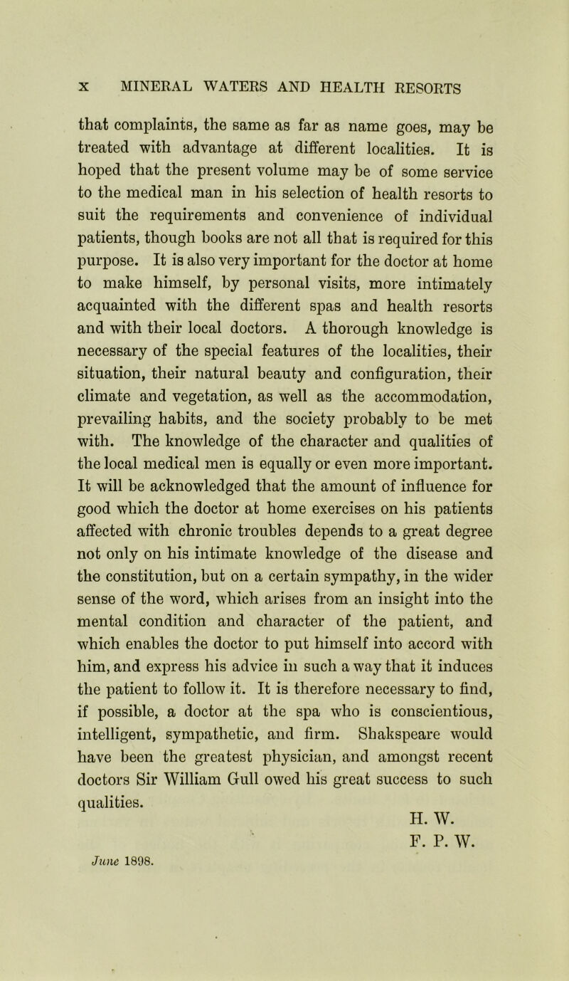 that complaints, the same as far as name goes, may be treated with advantage at different localities. It is hoped that the present volume may be of some service to the medical man in his selection of health resorts to suit the requirements and convenience of individual patients, though books are not all that is required for this purpose. It is also very important for the doctor at home to make himself, by personal visits, more intimately acquainted with the different spas and health resorts and with their local doctors. A thorough knowledge is necessary of the special features of the localities, their situation, their natural beauty and configuration, their climate and vegetation, as well as the accommodation, prevailing habits, and the society probably to be met with. The knowledge of the character and qualities of the local medical men is equally or even more important. It will be acknowledged that the amount of influence for good which the doctor at home exercises on his patients affected with chronic troubles depends to a great degree not only on his intimate knowledge of the disease and the constitution, but on a certain sympathy, in the wider sense of the word, which arises from an insight into the mental condition and character of the patient, and which enables the doctor to put himself into accord with him, and express his advice in such a way that it induces the patient to follow it. It is therefore necessary to find, if possible, a doctor at the spa who is conscientious, intelligent, sympathetic, and firm. Shakspeare would have been the greatest physician, and amongst recent doctors Sir William Gull owed his great success to such qualities. June 1898. H. W. F. P. W.