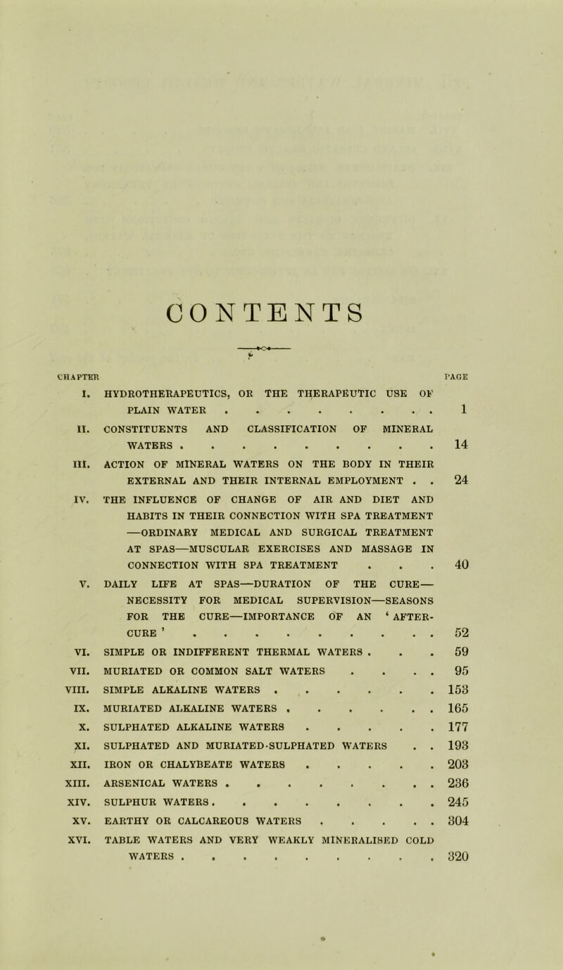 CONTENTS *o« CHAPTER I. HYDROTHERAPEUTICS, OR THE THERAPEUTIC USE OF PLAIN WATER . II. CONSTITUENTS AND CLASSIFICATION OF MINERAL WATERS III. ACTION OF MINERAL WATERS ON THE BODY IN THEIR EXTERNAL AND THEIR INTERNAL EMPLOYMENT . . IV. THE INFLUENCE OF CHANGE OF AIR AND DIET AND HABITS IN THEIR CONNECTION WITH SPA TREATMENT —ORDINARY MEDICAL AND SURGICAL TREATMENT AT SPAS—MUSCULAR EXERCISES AND MASSAGE IN CONNECTION WITH SPA TREATMENT V. DAILY LIFE AT SPAS—DURATION OF THE CURE — NECESSITY FOR MEDICAL SUPERVISION—SEASONS FOR THE CURE—IMPORTANCE OF AN ‘ AFTER- CURE ’ VI. SIMPLE OR INDIFFERENT THERMAL WATERS . VII. MURIATED OR COMMON SALT WATERS . . . . VIII. SIMPLE ALKALINE WATERS IX. MURIATED ALKALINE WATERS X. SULPHATED ALKALINE WATERS XI. SULPHATED AND MURIATED SULPHATED WATERS . . XII. IRON OR CHALYBEATE WATERS XIII. ARSENICAL WATERS XIV. SULPHUR WATERS XV. EARTHY OR CALCAREOUS WATERS XVI. TABLE WATERS AND VERY WEAKLY MINERALISED COLD PAGE 1 14 24 40 52 59 95 153 165 177 193 203 236 245 304 WATERS 320