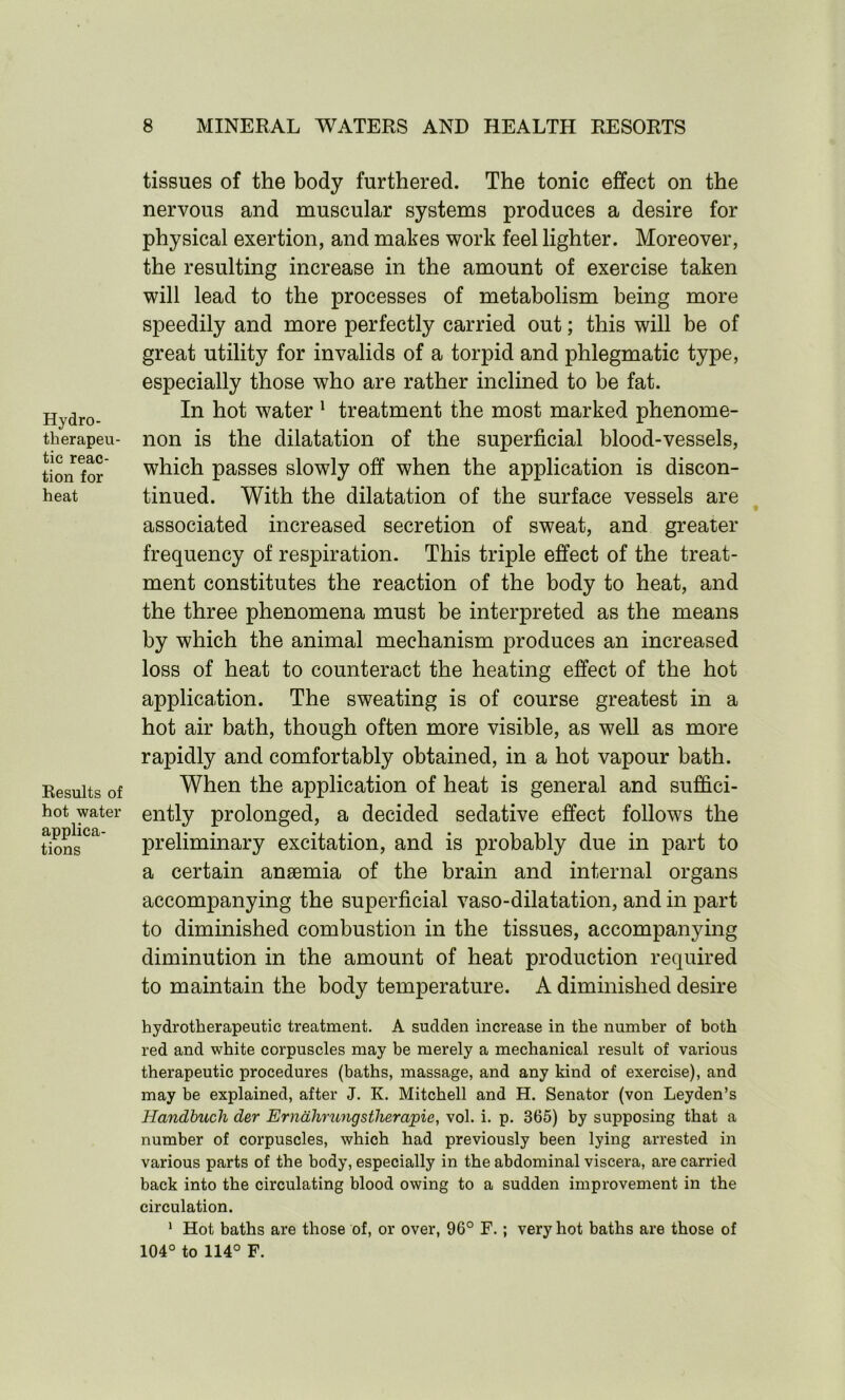 Hydro- therapeu- tic reac- tion for heat Results of hot water applica- tions tissues of the body furthered. The tonic effect on the nervous and muscular systems produces a desire for physical exertion, and makes work feel lighter. Moreover, the resulting increase in the amount of exercise taken will lead to the processes of metabolism being more speedily and more perfectly carried out; this will be of great utility for invalids of a torpid and phlegmatic type, especially those who are rather inclined to be fat. In hot water 1 treatment the most marked phenome- non is the dilatation of the superficial blood-vessels, which passes slowly off when the application is discon- tinued. With the dilatation of the surface vessels are associated increased secretion of sweat, and greater frequency of respiration. This triple effect of the treat- ment constitutes the reaction of the body to heat, and the three phenomena must be interpreted as the means by which the animal mechanism produces an increased loss of heat to counteract the heating effect of the hot application. The sweating is of course greatest in a hot air bath, though often more visible, as well as more rapidly and comfortably obtained, in a hot vapour bath. When the application of heat is general and suffici- ently prolonged, a decided sedative effect follows the preliminary excitation, and is probably due in part to a certain anaemia of the brain and internal organs accompanying the superficial vaso-dilatation, and in part to diminished combustion in the tissues, accompanying diminution in the amount of heat production required to maintain the body temperature. A diminished desire bydrotherapeutic treatment. A sudden increase in the number of both red and white corpuscles may be merely a mechanical result of various therapeutic procedures (baths, massage, and any kind of exercise), and may be explained, after J. K. Mitchell and H. Senator (von Leyden’s Handbuch der Ernahrungstherapie, vol. i. p. 365) by supposing that a number of corpuscles, which had previously been lying arrested in various parts of the body, especially in the abdominal viscera, are carried back into the circulating blood owing to a sudden improvement in the circulation. 1 Hot baths are those of, or over, 96° F. ; very hot baths are those of 104° to 114° F.