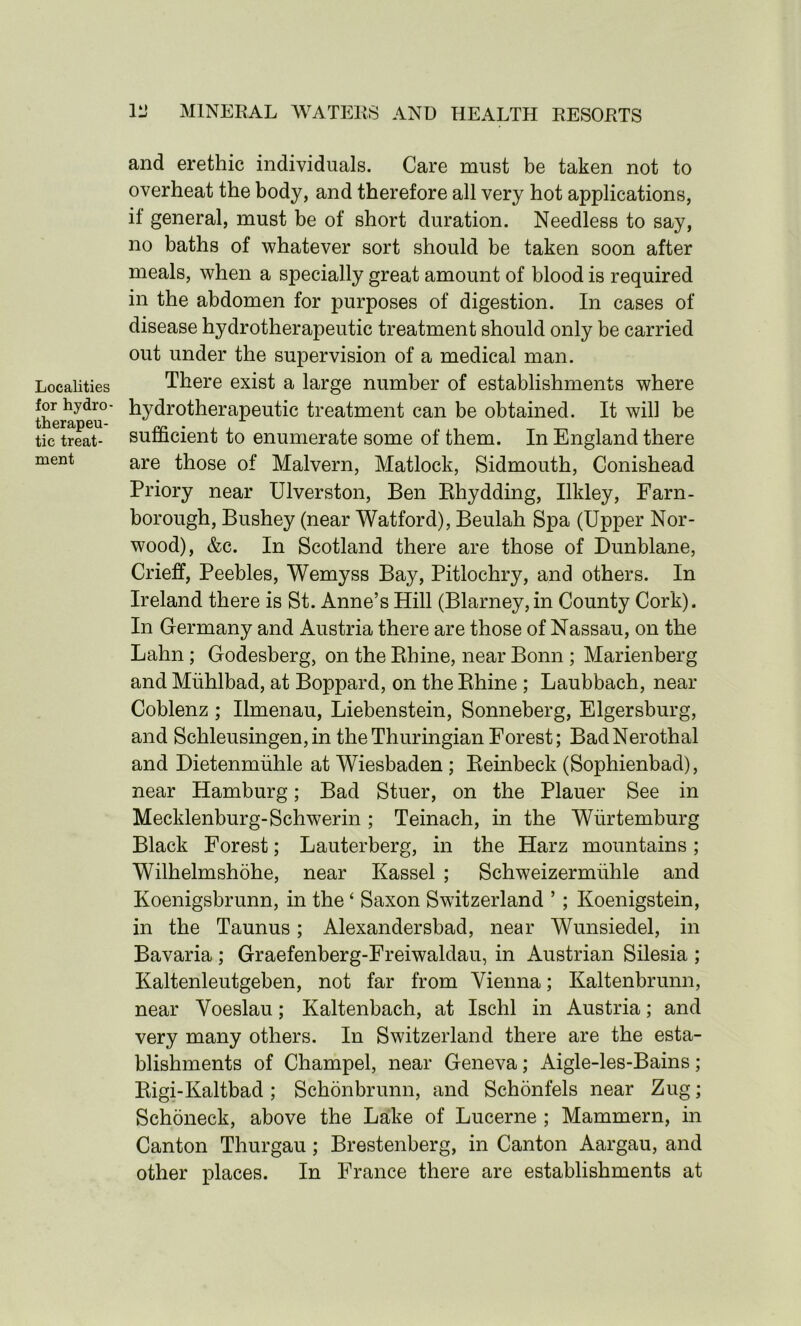 Localities for hydro - therapeu- tic treat- ment 111 MINERAL WATERS AND HEALTH RESORTS and erethic individuals. Care must be taken not to overheat the body, and therefore all very hot applications, it general, must be of short duration. Needless to say, no baths of whatever sort should be taken soon after meals, when a specially great amount of blood is required in the abdomen for purposes of digestion. In cases of disease hydrotherapeutic treatment should only be carried out under the supervision of a medical man. There exist a large number of establishments where hydrotherapeutic treatment can be obtained. It will be sufficient to enumerate some of them. In England there are those of Malvern, Matlock, Sidmouth, Conishead Priory near Ulverston, Ben Rhydding, Ilkley, Farn- borough, Bushey (near Watford), Beulah Spa (Upper Nor- wood), &c. In Scotland there are those of Dunblane, Crieff, Peebles, Wemyss Bay, Pitlochry, and others. In Ireland there is St. Anne’s Hill (Blarney,in County Cork). In Germany and Austria there are those of Nassau, on the Lahn ; Godesberg, on the Rhine, near Bonn ; Marienberg and Miihlbad, at Boppard, on the Rhine ; Laubbach, near Coblenz ; Ilmenau, Liebenstein, Sonneberg, Elgersburg, and Schleusingen,in theThuringian Forest; BadNerothal and Dietenmiihle at Wiesbaden ; Reinbeck (Sophienbad), near Hamburg; Bad Stuer, on the Plauer See in Mecklenburg-Schwerin ; Teinach, in the Wiirtemburg Black Forest; Lauterberg, in the Harz mountains; Wilhelmshohe, near Kassel ; Schweizermuhle and Koenigsbrunn, in the ‘ Saxon Switzerland ’ ; Koenigstein, in the Taunus; Alexander shad, near Wunsiedel, in Bavaria ; Graefenberg-Freiwaldau, in Austrian Silesia ; Kaltenleutgeben, not far from Vienna; Kaltenbrunn, near Voeslau; Kaltenbach, at Ischl in Austria; and very many others. In Switzerland there are the esta- blishments of Champel, near Geneva; Aigle-les-Bains; Rigi-Kaltbad ; Schonbrunn, and Schonfels near Zug; Schoneck, above the Lake of Lucerne ; Mammern, in Canton Thurgau; Brestenberg, in Canton Aargau, and other places. In France there are establishments at