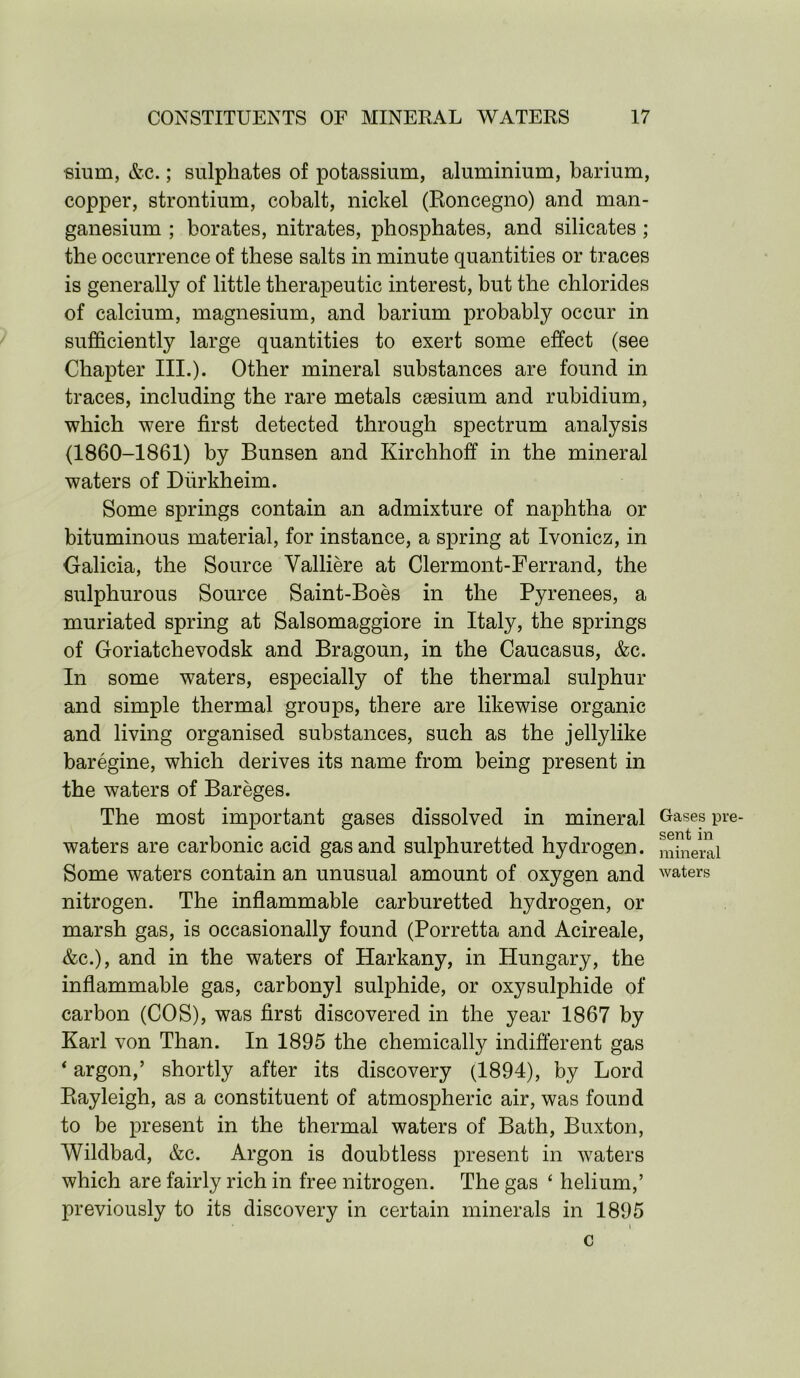 sium, &c.; sulphates of potassium, aluminium, barium, copper, strontium, cobalt, nickel (Roncegno) and man- ganesium ; borates, nitrates, phosphates, and silicates; the occurrence of these salts in minute quantities or traces is generally of little therapeutic interest, but the chlorides of calcium, magnesium, and barium probably occur in sufficiently large quantities to exert some effect (see Chapter III.). Other mineral substances are found in traces, including the rare metals cassium and rubidium, which were first detected through spectrum analysis (1860-1861) by Bunsen and Kirchhoff in the mineral waters of Diirkheim. Some springs contain an admixture of naphtha or bituminous material, for instance, a spring at Ivonicz, in Galicia, the Source Yalliere at Clermont-Ferrand, the sulphurous Source Saint-Boes in the Pyrenees, a muriated spring at Salsomaggiore in Italy, the springs of Goriatchevodsk and Bragoun, in the Caucasus, &c. In some waters, especially of the thermal sulphur and simple thermal groups, there are likewise organic and living organised substances, such as the jellylike baregine, which derives its name from being present in the waters of Bareges. The most important gases dissolved in mineral waters are carbonic acid gas and sulphuretted hydrogen. Some waters contain an unusual amount of oxygen and nitrogen. The inflammable carburetted hydrogen, or marsh gas, is occasionally found (Porretta and Acireale, &c.), and in the waters of Harkany, in Hungary, the inflammable gas, carbonyl sulphide, or oxysulphide of carbon (COS), was first discovered in the year 1867 by Karl von Than. In 1895 the chemically indifferent gas ‘ argon,’ shortly after its discovery (1894), by Lord Rayleigh, as a constituent of atmospheric air, was found to be present in the thermal waters of Bath, Buxton, Wildbad, &c. Argon is doubtless present in waters which are fairly rich in free nitrogen. The gas ‘ helium,’ previously to its discovery in certain minerals in 1895 Gases pre- sent in mineral waters C