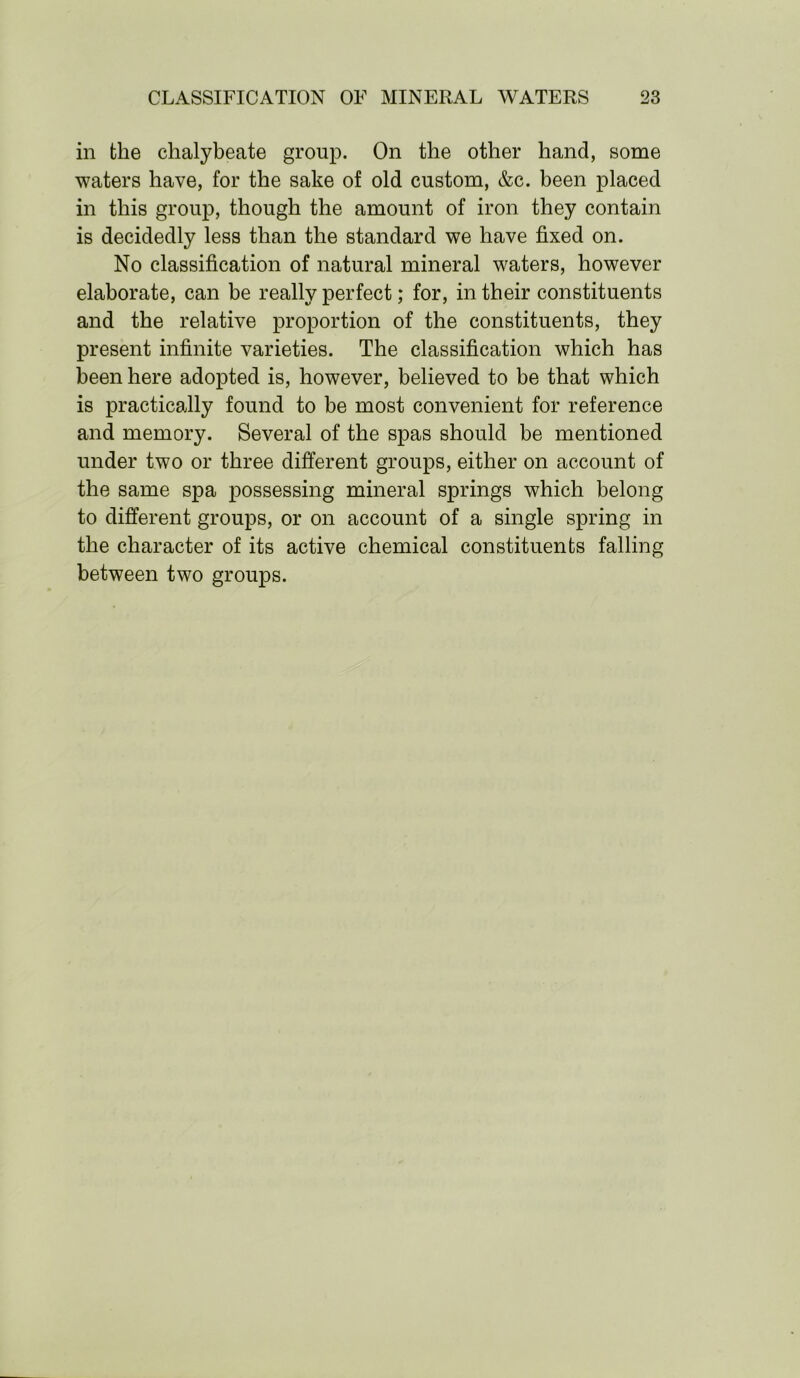 in the chalybeate group. On the other hand, some waters have, for the sake of old custom, &c. been placed in this group, though the amount of iron they contain is decidedly less than the standard we have fixed on. No classification of natural mineral waters, however elaborate, can be really perfect; for, in their constituents and the relative proportion of the constituents, they present infinite varieties. The classification which has been here adopted is, however, believed to be that which is practically found to be most convenient for reference and memory. Several of the spas should be mentioned under two or three different groups, either on account of the same spa possessing mineral springs which belong to different groups, or on account of a single spring in the character of its active chemical constituents falling between two groups.