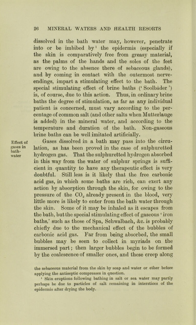 Effect of gases in bath- water dissolved in the bath water may, however, penetrate into or be imbibed by1 the epidermis (especially if the skin is comparatively free from greasy material, as the palms of the hands and the soles of the feet are owing to the absence there of sebaceous glands), and by coming in contact with the outermost nerve- endings, impart a stimulating effect to the bath. The special stimulating effect of brine baths (‘ Soolbiider ’) is, of course, due to this action. Thus, in ordinary brine baths the degree of stimulation, as far as any individual patient is concerned, must vary according to the per- centage of common salt (and other salts when Mutterlauge is added) in the mineral water, and according to the temperature and duration of the bath. Non-gaseous brine baths can be well imitated artificially. Gases dissolved in a bath may pass into the circu- lation, as has been proved in the case of sulphuretted hydrogen gas. That the sulphuretted hydrogen absorbed in this way from the water of sulphur springs is suffi- cient in quantity to have any therapeutic effect is very doubtful. Still less is it likely that the free carbonic acid gas, in which some baths are rich, can exert any action by absorption through the skin, for owing to the pressure of the CO., already present in the blood, very little more is likely to enter from the bath water through the skin. Some of it may be inhaled as it escapes from the bath, but the special stimulating effect of gaseous ‘ iron baths,’ such as those of Spa, Schwalbach, &c. is probably chiefly due to the mechanical effect of the bubbles of carbonic acid gas. Far from being absorbed, the small bubbles may be seen to collect in myriads on the immersed part; then larger bubbles begin to be formed by the coalescence of smaller ones, and these creep along the sebaceous material from the skin by soap and water or ether before applying the antiseptic compresses in question. ’ Skin eruptions following bathing in salt or sea water may partly perhaps be due to particles of salt remaining in interstices of the epidermis after drying the body.