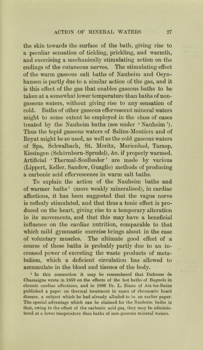 the skin towards the surface of the bath, giving rise to a peculiar sensation of tickling, prickling, and warmth, and exercising a mechanically stimulating action on the endings of the cutaneous nerves. The stimulating effect of the warm gaseous salt baths of Nauheim and Oeyn- hausen is partly due to a similar action of the gas, and it is this effect of the gas that enables gaseous baths to be taken at a somewhat lower temperature than baths of non- gaseous waters, without giving rise to any sensation of cold. Baths of other gaseous effervescent mineral waters might to some extent be employed in the class of cases treated by the Nauheim baths (see under ‘ Nauheim ’). Thus the tepid gaseous waters of Salins-Moutiers and of Boyat might be so used, as well as the cold gaseous waters of Spa, Schwalbach, St. Moritz, Marienbad, Tarasp, Kissingen (Schornborn-Sprudel), &c. if properly warmed. Artificial * Thermal-Soolbseder ’ are made by various (Lippert, Keller, Sandow, Guaglio) methods of producing a carbonic acid effervescence in warm salt baths. To explain the action of the Nauheim baths and of warmer baths1 (more weakly mineralised), in cardiac affections, it has been suggested that the vagus nerve is reflexly stimulated, and that thus a tonic effect is pro- duced on the heart, giving rise to a temporary alteration in its movements, and that this may have a beneficial influence on the cardiac nutrition, comparable to that which mild gymnastic exercise brings about in the case of voluntary muscles. The ultimate good effect of a course of these baths is probably partly due to an in- creased power of excreting the waste products of meta- bolism, which a deficient circulation has allowed to accumulate in the blood and tissues of the body. 1 In this connection it may be remembered that Dufresse de Chassaigne wrote in 1859 on the effects of the hot baths of Bagnols in chronic cardiac affections, and in 1886 Dr. L. Blanc of Aix-les-Bains published a paper on thermal treatment in cases of rheumatic heart disease, a subject which he had already alluded to in an earlier paper. The special advantage which can be claimed for the Nauheim baths is that, owing to the effect of the carbonic acid gas, they may be adminis- tered at a lower temperature than baths of non-gaseous mineral waters.