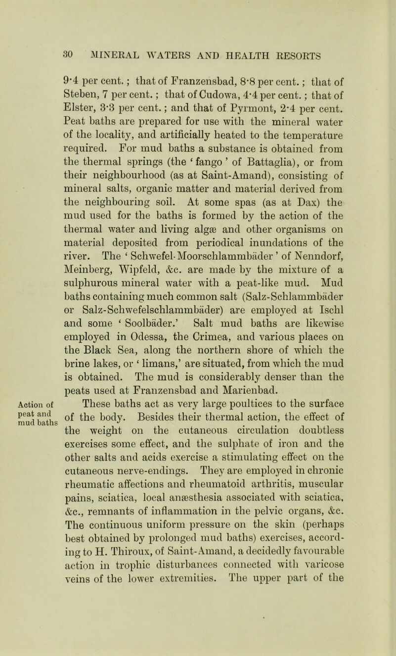 Action of peat and mud baths 9*4 per cent.; that of Franzensbad, 8*8 per cent.; that of Steben, 7 per cent.; that of Cudowa, 4-4 per cent.; that of Elster, 3*3 per cent.; and that of Pyrmont, 2-4 per cent. Peat baths are prepared for use with the mineral water of the locality, and artificially heated to the temperature required. For mud baths a substance is obtained from the thermal springs (the ‘ fango ’ of Battaglia), or from their neighbourhood (as at Saint-Amand), consisting of mineral salts, organic matter and material derived from the neighbouring soil. At some spas (as at Dax) the mud used for the baths is formed by the action of the thermal water and living algae and other organisms on material deposited from periodical inundations of the river. The ‘ Schwefel-Moorschlammbader ’ of Nenndorf, Meinberg, Wipfeld, &c. are made by the mixture of a sulphurous mineral water with a peat-like mud. Mud baths containing much common salt (Salz-Schlammbader or Salz-Schwefelschlammbader) are employed at Ischl and some ‘ Soolbader.’ Salt mud baths are likewise employed in Odessa, the Crimea, and various places on the Black Sea, along the northern shore of which the brine lakes, or ‘ limans,’ are situated, from which the mud is obtained. The mud is considerably denser than the peats used at Franzensbad and Marienbad. These baths act as very large poultices to the surface of the body. Besides their thermal action, the effect of the weight on the cutaneous circulation doubtless exercises some effect, and the sulphate of iron and the other salts and acids exercise a stimulating effect on the cutaneous nerve-endings. They are employed in chronic rheumatic affections and rheumatoid arthritis, muscular pains, sciatica, local anaesthesia associated with sciatica, &c., remnants of inflammation in the pelvic organs, &c. The continuous uniform pressure on the skin (perhaps best obtained by prolonged mud baths) exercises, accord- ing to H. Thiroux, of Saint-Amand, a decidedly favourable action in trophic disturbances connected with varicose veins of the lower extremities. The upper part of the