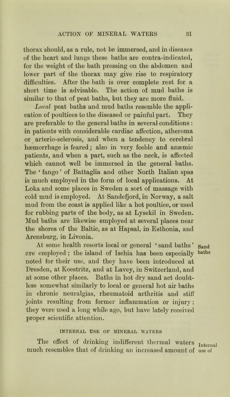 thorax should, as a rule, not be immersed, and in diseases of the heart and lungs these baths are contra-indicated, for the weight of the bath pressing on the abdomen and lower part of the thorax may give rise to respiratory difficulties. After the bath is over complete rest for a short time is advisable. The action of mud baths is similar to that of peat baths, but they are more fluid. Local peat baths and mud baths resemble the appli- cation of poultices to the diseased or painful part. They are preferable to the general baths in several conditions : in patients with considerable cardiac affection, atheroma or arterio-sclerosis, and when a tendency to cerebral haemorrhage is feared; also in very feeble and anaemic patients, and when a part, such as the neck, is affected which cannot well be immersed in the general baths. The ‘ fango ’ of Battaglia and other North Italian spas is much employed in the form of local applications. At Loka and some places in Sweden a sort of massage with cold mud is employed. At Sandefjord, in Norway, a salt mud from the coast is applied like a hot poultice, or used for rubbing parts of the body, as at Lysekil in Sweden. Mud baths are likewise employed at several places near the shores of the Baltic, as at Hapsal, in Esthonia, and Arensburg, in Livonia. At some health resorts local or general ‘ sand baths ’ are employed ; the island of Ischia has been especially noted for their use, and they have been introduced at Dresden, at Koestritz, and at Lavey, in Switzerland, and at some other places. Baths in hot dry sand act doubt- less somewhat similarly to local or general hot air baths in chronic neuralgias, rheumatoid arthritis and stiff joints resulting from former inflammation or injury; they were used a long while ago, but have lately received proper scientific attention. INTERNAL USE OF MINERAL WATERS The effect of drinking indifferent thermal waters much resembles that of drinking an increased amount of Sand baths Intern use of