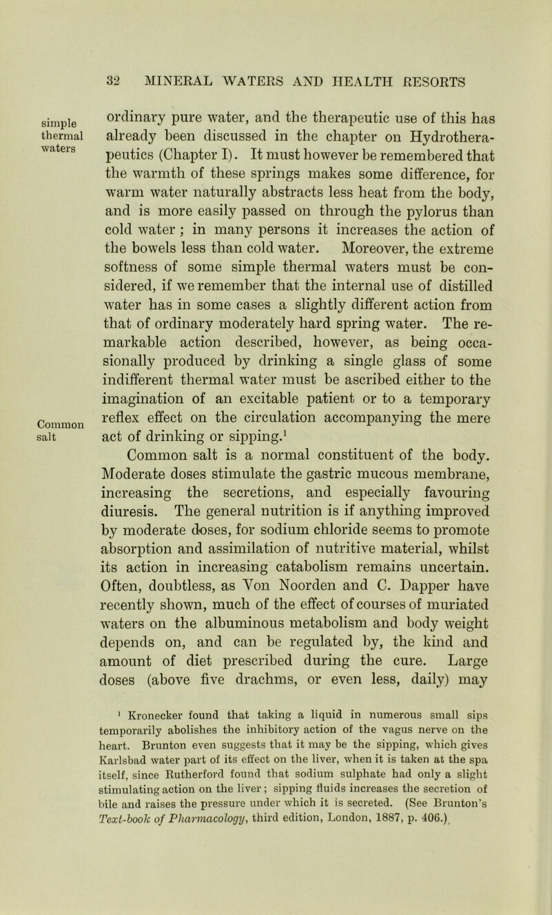 simple thermal waters Common salt ordinary pure water, and the therapeutic use of this has already been discussed in the chapter on Hydrothera- peutics (Chapter I). It must however be remembered that the warmth of these springs makes some difference, for warm water naturally abstracts less heat from the body, and is more easily passed on through the pylorus than cold water ; in many persons it increases the action of the bowels less than cold water. Moreover, the extreme softness of some simple thermal waters must be con- sidered, if we remember that the internal use of distilled water has in some cases a slightly different action from that of ordinary moderately hard spring water. The re- markable action described, however, as being occa- sionally produced by drinking a single glass of some indifferent thermal water must be ascribed either to the imagination of an excitable patient or to a temporary reflex effect on the circulation accompanying the mere act of drinking or sipping.1 Common salt is a normal constituent of the body. Moderate doses stimulate the gastric mucous membrane, increasing the secretions, and especially favouring diuresis. The general nutrition is if anything improved by moderate doses, for sodium chloride seems to promote absorption and assimilation of nutritive material, whilst its action in increasing catabolism remains uncertain. Often, doubtless, as Yon Noorden and C. Dapper have recently shown, much of the effect of courses of muriated waters on the albuminous metabolism and body weight depends on, and can be regulated by, the kind and amount of diet prescribed during the cure. Large doses (above five drachms, or even less, daily) may 1 Kronecker found that taking a liquid in numerous small sips temporarily abolishes the inhibitory action of the vagus nerve on the heart. Brunton even suggests that it may be the sipping, which gives Karlsbad water part of its effect on the liver, when it is taken at the spa itself, since Rutherford found that sodium sulphate had only a slight stimulating action on the liver; sipping fluids increases the secretion of bile and raises the pressure under which it is secreted. (See Brunton’s Text-book of Pharmacology, third edition, London, 1887, p. 406.),
