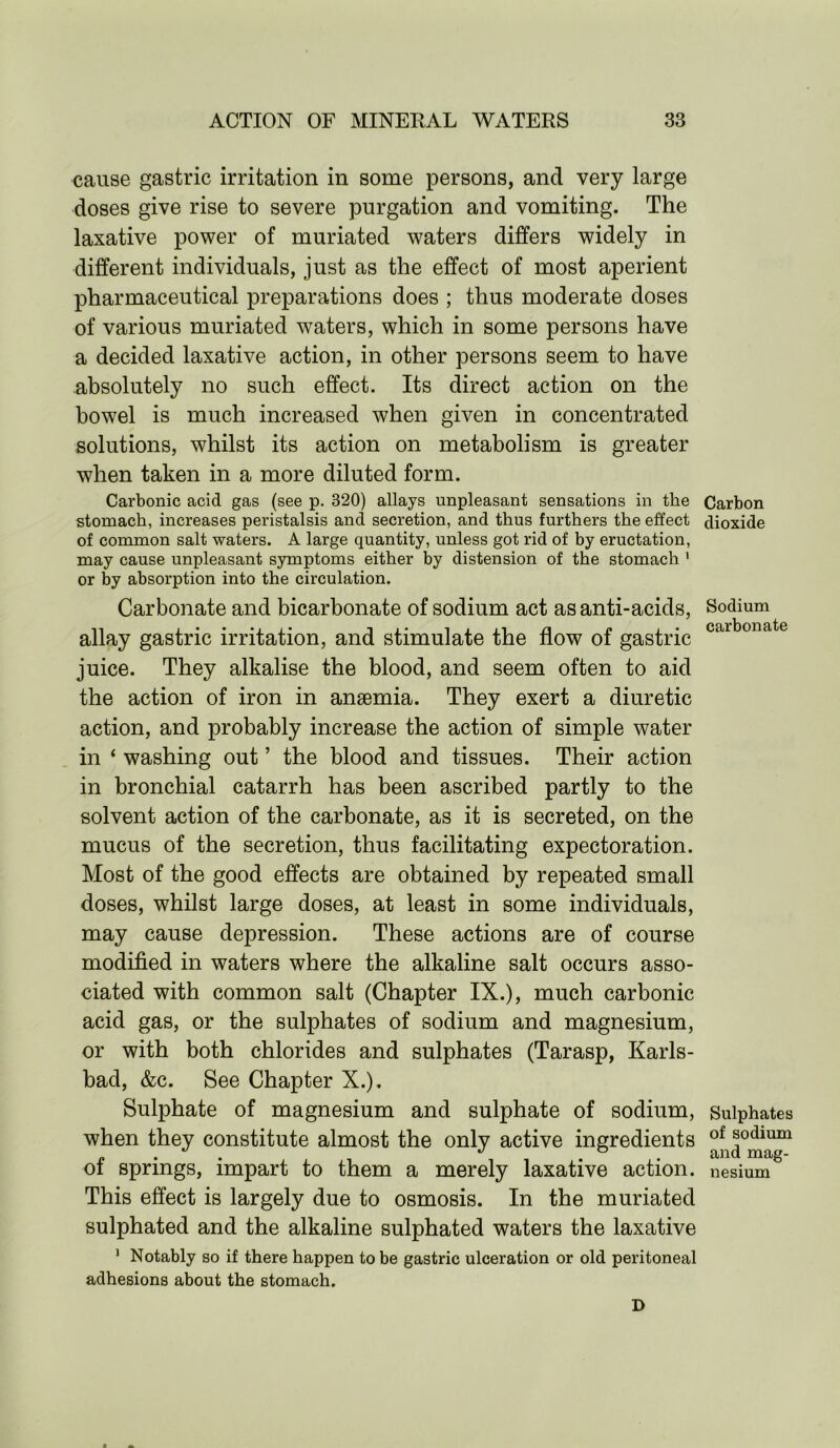 cause gastric irritation in some persons, and very large doses give rise to severe purgation and vomiting. The laxative power of muriated waters differs widely in different individuals, just as the effect of most aperient pharmaceutical preparations does ; thus moderate doses of various muriated waters, which in some persons have a decided laxative action, in other persons seem to have absolutely no such effect. Its direct action on the bowel is much increased when given in concentrated solutions, whilst its action on metabolism is greater when taken in a more diluted form. Carbonic acid gas (see p. 320) allays unpleasant sensations in the Carbon stomach, increases peristalsis and secretion, and thus furthers the effect dioxide of common salt waters. A large quantity, unless got rid of by eructation, may cause unpleasant symptoms either by distension of the stomach 1 or by absorption into the circulation. Carbonate and bicarbonate of sodium act as anti-acids, Sodium n * • • • i j • i j • i j j i r\ /* i • c^rbonSitc allay gastric irritation, and stimulate the now ol gastric juice. They alkalise the blood, and seem often to aid the action of iron in anaemia. They exert a diuretic action, and probably increase the action of simple water in ‘ washing out ’ the blood and tissues. Their action in bronchial catarrh has been ascribed partly to the solvent action of the carbonate, as it is secreted, on the mucus of the secretion, thus facilitating expectoration. Most of the good effects are obtained by repeated small doses, whilst large doses, at least in some individuals, may cause depression. These actions are of course modified in waters where the alkaline salt occurs asso- ciated with common salt (Chapter IX.), much carbonic acid gas, or the sulphates of sodium and magnesium, or with both chlorides and sulphates (Tarasp, Karls- bad, &c. See Chapter X.), Sulphate of magnesium and sulphate of sodium, Sulphates when they constitute almost the only active ingredients of podium of springs, impart to them a merely laxative action, nesium This effect is largely due to osmosis. In the muriated sulphated and the alkaline sulphated waters the laxative 1 Notably so if there happen to be gastric ulceration or old peritoneal adhesions about the stomach. D