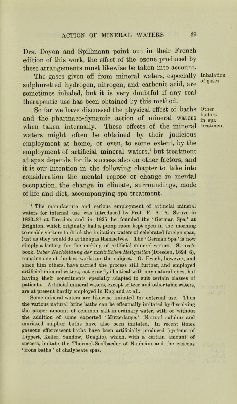 Drs. Doyon and Spillmann point out in their French edition of this work, the effect of the ozone produced by these arrangements must likewise be taken into account. The gases given off from mineral waters, especially inhalation sulphuretted hydrogen, nitrogen, and carbonic acid, are 0 tofl&es sometimes inhaled, but it is very doubtful if any real therapeutic use has been obtained by this method. So far we have discussed the physical effect of baths Other • • factors and the pharmaco-dynamic action of mineral waters in spa when taken internally. These effects of the mineral treatment waters might often be obtained by their judicious employment at home, or even, to some extent, by the employment of artificial mineral waters,1 but treatment at spas depends for its success also on other factors, and it is our intention in the following chapter to take into consideration the mental repose or change in mental occupation, the change in climate, surroundings, mode of life and diet, accompanying spa treatment. 1 The manufacture and serious employment of artificial mineral waters for internal use was introduced by Prof. F. A. A. Struve in 1820-21 at Dresden, and in 1825 he founded the ‘ German Spa ’ at Brighton, which originally had a pump room kept open in the morning to enable visitors to drink the imitation waters of celebrated foreign spas, just as they would do at the spas themselves. The ‘ German Spa ’ is now simply a factory for the making of artificial mineral waters. Struve’s book, Ueber Nachbildung der natiirlichen Heilquellen (Dresden, 1824-6), remains one of the best works on the subject. 0. Ewich, however, and since him others, have carried the process still further, and employed artificial mineral waters, not exactly identical with any natural ones, but having their constituents specially adapted to suit certain classes of patients. Artificial mineral waters, except seltzer and other table waters, are at present hardly employed in England at all. Some mineral waters are likewise imitated for external use. Thus the various natural brine baths can be effectually imitated by dissolving the proper amount of common salt in ordinary water, with or without the addition of some exported ‘ Mutterlauge.’ Natural sulphur and muriated sulphur baths have also been imitated. In recent times gaseous effervescent baths have been artificially produced (systems of Lippert, Keller, Sandow, Guaglio), which, with a certain amount of success, imitate the Thermal-Soolbaeder of Nauheim and the gaseous 1 irons baths ’ of chalybeate spas.