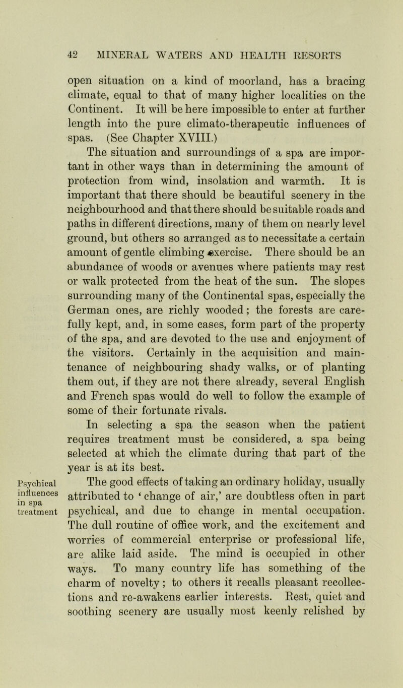 Psychical influences in spa treatment open situation on a kind of moorland, has a bracing climate, equal to that of many higher localities on the Continent. It will be here impossible to enter at further length into the pure climato-therapeutic influences of spas. (See Chapter XVIII.) The situation and surroundings of a spa are impor- tant in other ways than in determining the amount of protection from wind, insolation and warmth. It is important that there should be beautiful scenery in the neighbourhood and that there should be suitable roads and paths in different directions, many of them on nearly level ground, but others so arranged as to necessitate a certain amount of gentle climbing exercise. There should be an abundance of woods or avenues where patients may rest or walk protected from the heat of the sun. The slopes surrounding many of the Continental spas, especially the German ones, are richly wooded; the forests are care- fully kept, and, in some cases, form part of the property of the spa, and are devoted to the use and enjoyment of the visitors. Certainly in the acquisition and main- tenance of neighbouring shady walks, or of planting them out, if they are not there already, several English and French spas would do well to follow the example of some of their fortunate rivals. In selecting a spa the season when the patient requires treatment must be considered, a spa being selected at which the climate during that part of the year is at its best. The good effects of taking an ordinary holiday, usually attributed to ‘ change of air,’ are doubtless often in part psychical, and due to change in mental occupation. The dull routine of office work, and the excitement and worries of commercial enterprise or professional life, are alike laid aside. The mind is occupied in other ways. To many country life has something of the charm of novelty; to others it recalls pleasant recollec- tions and re-awakens earlier interests. Best, quiet and soothing scenery are usually most keenly relished by