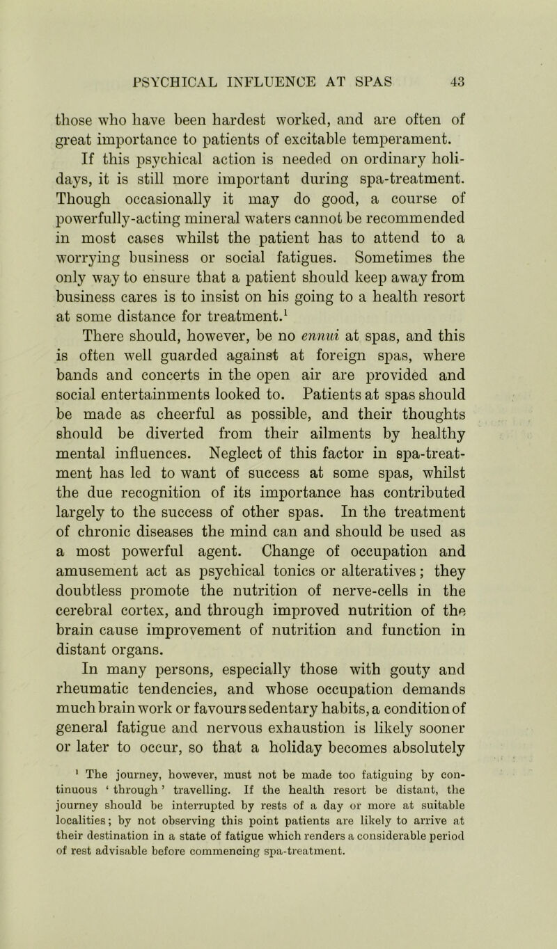 those who have been hardest worked, and are often of great importance to patients of excitable temperament. If this psychical action is needed on ordinary holi- days, it is still more important during spa-treatment. Though occasionally it may do good, a course of power fully-acting mineral waters cannot be recommended in most cases whilst the patient has to attend to a worrying business or social fatigues. Sometimes the only way to ensure that a patient should keep away from business cares is to insist on his going to a health resort at some distance for treatment.1 There should, however, be no ennui at spas, and this is often well guarded against at foreign spas, where bands and concerts in the open air are provided and social entertainments looked to. Patients at spas should be made as cheerful as possible, and their thoughts should be diverted from their ailments by healthy mental influences. Neglect of this factor in spa-treat- ment has led to want of success at some spas, whilst the due recognition of its importance has contributed largely to the success of other spas. In the treatment of chronic diseases the mind can and should be used as a most powerful agent. Change of occupation and amusement act as psychical tonics or alteratives; they doubtless promote the nutrition of nerve-cells in the cerebral cortex, and through improved nutrition of the brain cause improvement of nutrition and function in distant organs. In many persons, especially those with gouty and rheumatic tendencies, and whose occupation demands much brain work or favours sedentary habits, a condition of general fatigue and nervous exhaustion is likely sooner or later to occur, so that a holiday becomes absolutely 1 The journey, however, must not be made too fatiguing by con- tinuous ‘ through ’ travelling. If the health resort be distant, the journey should be interrupted by rests of a day or more at suitable localities; by not observing this point patients are likely to arrive at their destination in a state of fatigue which renders a considerable period of rest advisable before commencing spa-treatment.