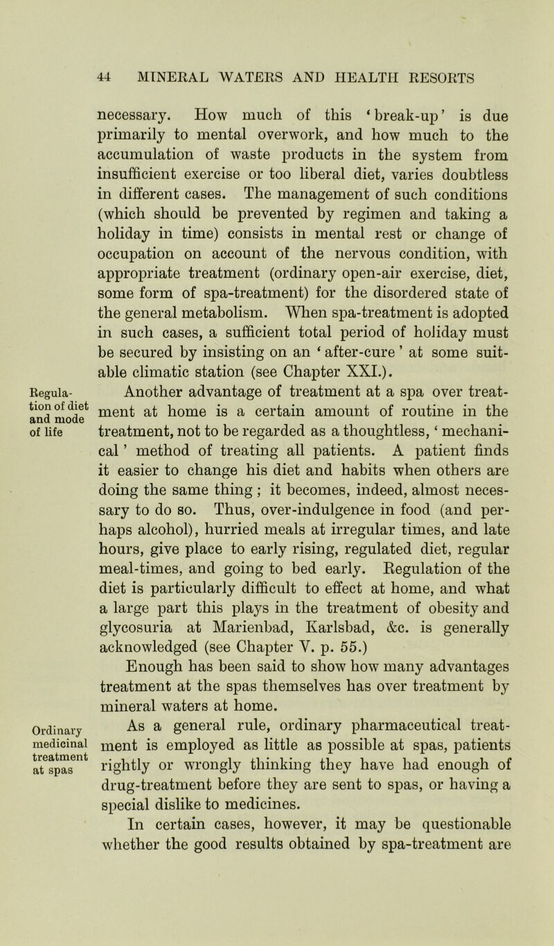 Regula- tion of diet and mode of life Ordinary medicinal treatment at spas necessary. How much of this ‘break-up’ is due primarily to mental overwork, and how much to the accumulation of waste products in the system from insufficient exercise or too liberal diet, varies doubtless in different cases. The management of such conditions (which should be prevented by regimen and taking a holiday in time) consists in mental rest or change of occupation on account of the nervous condition, with appropriate treatment (ordinary open-air exercise, diet, some form of spa-treatment) for the disordered state of the general metabolism. When spa-treatment is adopted in such cases, a sufficient total period of holiday must be secured by insisting on an * after-cure ’ at some suit- able climatic station (see Chapter XXI.). Another advantage of treatment at a spa over treat- ment at home is a certain amount of routine in the treatment, not to be regarded as a thoughtless, ‘ mechani- cal ’ method of treating all patients. A patient finds it easier to change his diet and habits when others are doing the same thing ; it becomes, indeed, almost neces- sary to do so. Thus, over-indulgence in food (and per- haps alcohol), hurried meals at irregular times, and late hours, give place to early rising, regulated diet, regular meal-times, and going to bed early. Regulation of the diet is particularly difficult to effect at home, and what a large part this plays in the treatment of obesity and glycosuria at Marienbad, Karlsbad, &c. is generally acknowledged (see Chapter Y. p. 55.) Enough has been said to show how many advantages treatment at the spas themselves has over treatment by mineral waters at home. As a general rule, ordinary pharmaceutical treat- ment is employed as little as possible at spas, patients rightly or wrongly thinking they have had enough of drug-treatment before they are sent to spas, or having a special dislike to medicines. In certain cases, however, it may be questionable whether the good results obtained by spa-treatment are
