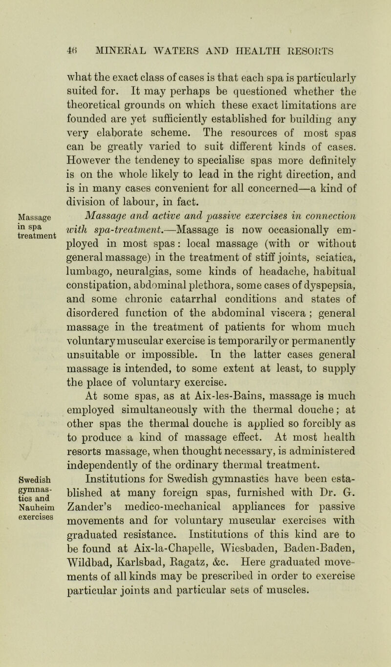 Massage in spa treatment Swedish gymnas- tics and Nauheim exercises what the exact class of cases is that each spa is particularly suited for. It may perhaps be questioned whether the theoretical grounds on which these exact limitations are founded are yet sufficiently established for building any very elaborate scheme. The resources of most spas can be greatly varied to suit different kinds of cases. However the tendency to specialise spas more definitely is on the whole likely to lead in the right direction, and is in many cases convenient for all concerned—a kind of division of labour, in fact. Massage and active and passive exercises in connection with spa-treatment.—Massage is now occasionally em- ployed in most spas: local massage (with or without general massage) in the treatment of stiff joints, sciatica, lumbago, neuralgias, some kinds of headache, habitual constipation, abdominal plethora, some cases of dyspepsia, and some chronic catarrhal conditions and states of disordered function of the abdominal viscera ; general massage in the treatment of patients for whom much voluntary muscular exercise is temporarily or permanently unsuitable or impossible. In the latter cases general massage is intended, to some extent at least, to supply the place of voluntary exercise. At some spas, as at Aix-les-Bains, massage is much employed simultaneously with the thermal douche; at other spas the thermal douche is applied so forcibly as to produce a kind of massage effect. At most health resorts massage, when thought necessary, is administered independently of the ordinary thermal treatment. Institutions for Swedish gymnastics have been esta- blished at many foreign spas, furnished with Dr. G. Zander’s medico-mechanical appliances for passive movements and for voluntary muscular exercises with graduated resistance. Institutions of this kind are to be found at Aix-la-Chapelle, Wiesbaden, Baden-Baden, Wildbad, Karlsbad, Ragatz, &c. Here graduated move- ments of all kinds may be prescribed in order to exercise particular joints and particular sets of muscles.