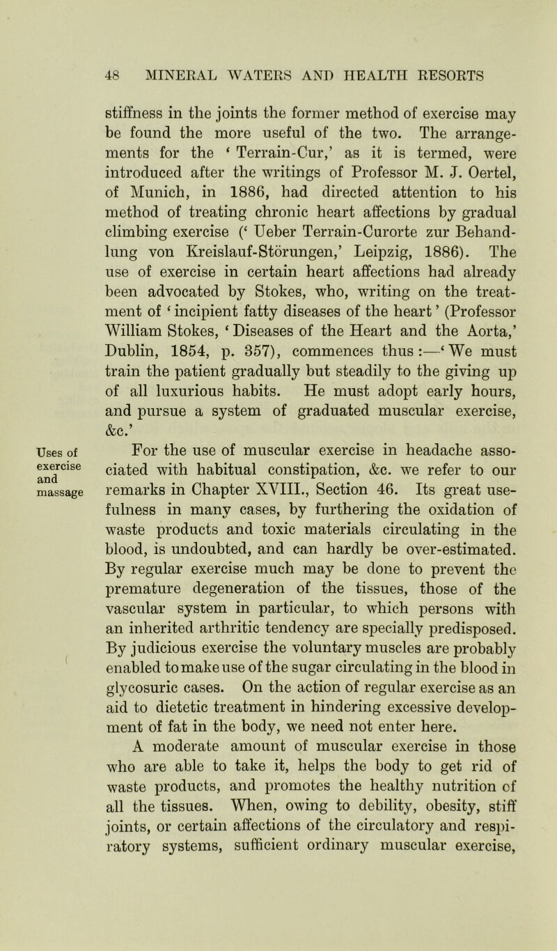 Uses of exercise and massage stiffness in the joints the former method of exercise may be found the more useful of the two. The arrange- ments for the ‘ Terrain-Cur,’ as it is termed, were introduced after the writings of Professor M. J. Oertel, of Munich, in 1886, had directed attention to his method of treating chronic heart affections by gradual climbing exercise (‘ Ueber Terrain-Curorte zur Behand- lung von Kreislauf-Stor ungen,’ Leipzig, 1886). The use of exercise in certain heart affections had already been advocated by Stokes, who, writing on the treat- ment of ‘ incipient fatty diseases of the heart ’ (Professor William Stokes, ‘ Diseases of the Heart and the Aorta,’ Dublin, 1854, p. 357), commences thus:—‘We must train the patient gradually but steadily to the giving up of all luxurious habits. He must adopt early hours, and pursue a system of graduated muscular exercise, &c.’ For the use of muscular exercise in headache asso- ciated with habitual constipation, &c. we refer to our remarks in Chapter XVIII., Section 46. Its great use- fulness in many cases, by furthering the oxidation of waste products and toxic materials circulating in the blood, is undoubted, and can hardly be over-estimated. By regular exercise much may be done to prevent the premature degeneration of the tissues, those of the vascular system in particular, to which persons with an inherited arthritic tendency are specially predisposed. By judicious exercise the voluntary muscles are probably enabled to make use of the sugar circulating in the blood in glycosuric cases. On the action of regular exercise as an aid to dietetic treatment in hindering excessive develop- ment of fat in the body, we need not enter here. A moderate amount of muscular exercise in those who are able to take it, helps the body to get rid of waste products, and promotes the healthy nutrition of all the tissues. When, owing to debility, obesity, stiff joints, or certain affections of the circulatory and respi- ratory systems, sufficient ordinary muscular exercise,