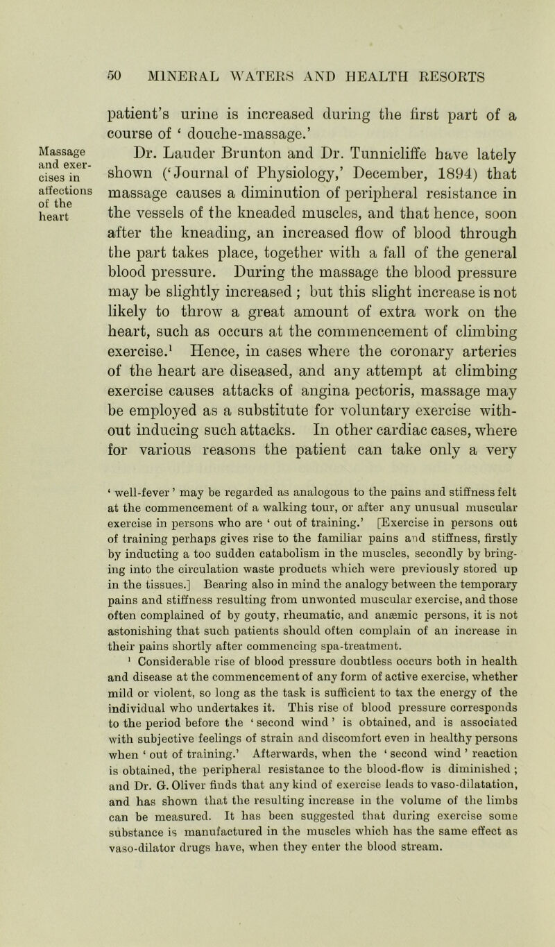 Massage and exer- cises in affections of the heart patient’s urine is increased during the first part of a course of ‘ douche-massage.’ Dr. Lauder Brunton and Dr. Tunnicliffe have lately shown (‘Journal of Physiology,’ December, 1894) that massage causes a diminution of peripheral resistance in the vessels of the kneaded muscles, and that hence, soon after the kneading, an increased flow of blood through the part takes place, together with a fall of the general blood pressure. During the massage the blood pressure may be slightly increased ; but this slight increase is not likely to throw a great amount of extra work on the heart, such as occurs at the commencement of climbing exercise.1 Hence, in cases where the coronary arteries of the heart are diseased, and any attempt at climbing exercise causes attacks of angina pectoris, massage may be employed as a substitute for voluntary exercise with- out inducing such attacks. In other cardiac cases, where for various reasons the patient can take only a very ‘ well-fever ’ may be regarded as analogous to the pains and stiffness felt at the commencement of a walking tour, or after any unusual muscular exercise in persons who are ‘ out of training.’ [Exercise in persons out of training perhaps gives rise to the familiar pains and stiffness, firstly by inducting a too sudden catabolism in the muscles, secondly by bring- ing into the circulation waste products which were previously stored up in the tissues.] Bearing also in mind the analogy between the temporary pains and stiffness resulting from unwonted muscular exercise, and those often complained of by gouty, rheumatic, and anaemic persons, it is not astonishing that such patients should often complain of an increase in their pains shortly after commencing spa-treatment. 1 Considerable rise of blood pressure doubtless occurs both in health and disease at the commencement of any form of active exercise, whether mild or violent, so long as the task is sufficient to tax the energy of the individual who undertakes it. This rise of blood pressure corresponds to the period before the ‘ second wind ’ is obtained, and is associated with subjective feelings of strain and discomfort even in healthy persons when ‘ out of training.’ Afterwards, when the ‘ second wind ’ reaction is obtained, the peripheral resistance to the blood-flow is diminished ; and Dr. G. Oliver finds that any kind of exercise leads to vaso-dilatation, and has shown that the resulting increase in the volume of the limbs can be measured. It has been suggested that during exercise some substance is manufactured in the muscles which has the same effect as vaso-dilator drugs have, when they enter the blood stream.