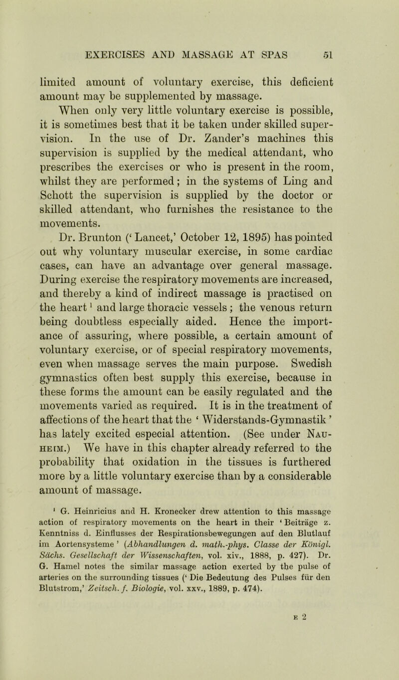 limited amount of voluntary exercise, this deficient amount may be supplemented by massage. When only very little voluntary exercise is possible, it is sometimes best that it be taken under skilled super- vision. In the use of Dr. Zander’s machines this supervision is supplied by the medical attendant, who prescribes the exercises or who is present in the room, whilst they are performed; in the systems of Ling and Schott the supervision is supplied by the doctor or skilled attendant, who furnishes the resistance to the movements. Dr. Brunton (‘ Lancet,’ October 12, 1895) has pointed out why voluntary muscular exercise, in some cardiac cases, can have an advantage over general massage. During exercise the respiratory movements are increased, and thereby a kind of indirect massage is practised on the heart1 and large thoracic vessels ; the venous return being doubtless especially aided. Hence the import- ance of assuring, where possible, a certain amount of voluntary exercise, or of special respiratory movements, even when massage serves the main purpose. Swedish gymnastics often best supply this exercise, because in these forms the amount can be easily regulated and the movements varied as required. It is in the treatment of affections of the heart that the ‘ Widerstands-Gymnastik ’ has lately excited especial attention. (See under Nau- heim.) We have in this chapter already referred to the probability that oxidation in the tissues is furthered more by a little voluntary exercise than by a considerable amount of massage. 1 G. Heinricius ancl H. Kronecker drew attention to this massage action of respiratory movements on the heart in their ‘ Beitrage z. Kenntniss d. Einflusses der Respirationsbewegungen auf den Blutlauf im Aortensysteme ’ (Abhandlungen cl. rnath.-phys. Classe der Konigl. Sachs. Gesellschaft der Wissenschaften, vol. xiv., 1888, p. 427). Dr. G. Hamel notes the similar massage action exerted by the pulse of arteries on the surrounding tissues (‘ Die Bedeutung des Pulses fur den Blutstrom,’ Zeitsch. f. Biologie, vol. xxv., 1889, p. 474).