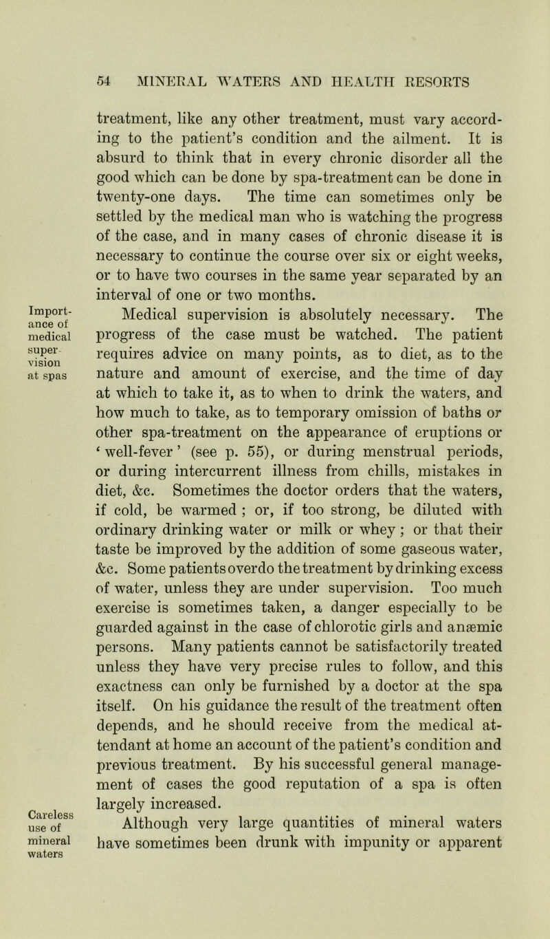 Import- ance of medical super- vision at spas Careless use of mineral waters treatment, like any other treatment, must vary accord- ing to the patient’s condition and the ailment. It is absurd to think that in every chronic disorder all the good which can be done by spa-treatment can be done in twenty-one days. The time can sometimes only be settled by the medical man who is watching the progress of the case, and in many cases of chronic disease it is necessary to continue the course over six or eight weeks, or to have two courses in the same year separated by an interval of one or two months. Medical supervision is absolutely necessary. The progress of the case must be watched. The patient requires advice on many points, as to diet, as to the nature and amount of exercise, and the time of day at which to take it, as to when to drink the waters, and how much to take, as to temporary omission of baths or other spa-treatment on the appearance of eruptions or ‘well-fever’ (see p. 55), or during menstrual periods, or during intercurrent illness from chills, mistakes in diet, &c. Sometimes the doctor orders that the waters, if cold, be warmed ; or, if too strong, be diluted with ordinary drinking water or milk or wdiey; or that their taste be improved by the addition of some gaseous water, &e. Some patients overdo the treatment by drinking excess of water, unless they are under supervision. Too much exercise is sometimes taken, a danger especially to be guarded against in the case of chlorotic girls and anaemic persons. Many patients cannot be satisfactorily treated unless they have very precise rules to follow, and this exactness can only be furnished by a doctor at the spa itself. On his guidance the result of the treatment often depends, and he should receive from the medical at- tendant at home an account of the patient’s condition and previous treatment. By his successful general manage- ment of cases the good reputation of a spa is often largely increased. Although very large quantities of mineral waters have sometimes been drunk with impunity or apparent