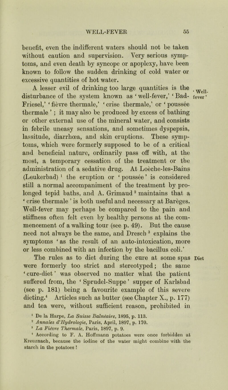 WELL-FEVER oo benefit, even the indifferent waters should not be taken without caution and supervision. Very serious symp- toms, and even death by syncope or apoplexy, have been known to follow the sudden drinking of cold water or excessive quantities of hot water. A lesser evil of drinking too large quantities is the ( ^ disturbance of the system known as ‘well-fever,’ ‘Bad- fever’ Friesel,’ ‘ fievre thermale,’ ‘ crise thermale,’ or ‘ poussee thermale ’ ; it may also be produced by excess of bathing or other external use of the mineral water, and consists in febrile uneasy sensations, and sometimes dyspepsia, lassitude, diarrhoea, and skin eruptions. These symp- toms, which were formerly supposed to be of a critical and beneficial nature, ordinarily pass off with, at the most, a temporary cessation of the treatment or the administration of a sedative drug. At Loeche-les-Bains (Leukerbad) 1 the eruption or ‘ poussee ’ is considered still a normal accompaniment of the treatment by pro- longed tepid baths, and A. Grimaud2 maintains that a ‘ crise thermale ’ is both useful and necessary at Bareges. Well-fever may perhaps be compared to the pain and stiffness often felt even by healthy persons at the com- mencement of a walking tour (see p. 49). But the cause need not always be the same, and Dresch 3 explains the symptoms ‘ as the result of an auto-intoxication, more or less combined with an infection by the bacillus coli.’ The rules as to diet during the cure at some spas Diet were formerly too strict and stereotyped; the same ‘ cure-diet ’ was observed no matter what the patient suffered from, the ‘ Sprudel-Suppe ’ supper of Karlsbad (see p. 181) being a favourite example of this severe dieting.4 Articles such as butter (see Chapter X., p. 177) and tea were, without sufficient reason, prohibited in 1 De la Harpe, La Suisse Balndaire, 1895, p. 118. 2 Annales d'Hyclrologie, Paris, April, 1897, p. 170. 3 La FUvre Thermale, Paris, 1897, p. 9. 4 According to F. A. Hoffmann potatoes were once forbidden at Kreuznach, because the iodine of the water might combine with the starch in the potatoes !