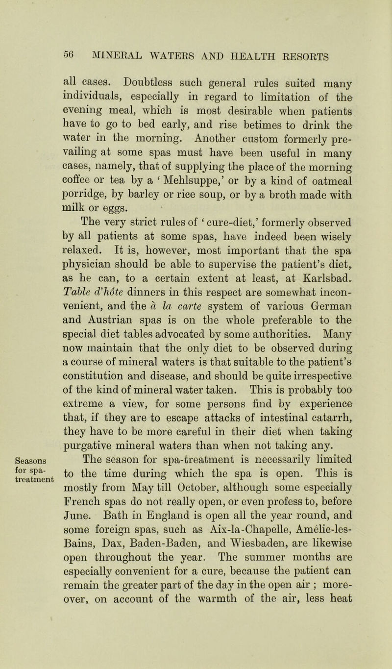 Seasons for spa- treatment all cases. Doubtless such general rules suited many individuals, especially in regard to limitation of the evening meal, which is most desirable when patients have to go to bed early, and rise betimes to drink the water in the morning. Another custom formerly pre- vailing at some spas must have been useful in many cases, namely, that of supplying the place of the morning coffee or tea by a £ Mehlsuppe,’ or by a kind of oatmeal porridge, by barley or rice soup, or by a broth made with milk or eggs. The very strict rules of ‘ cure-diet,’ formerly observed by all patients at some spas, have indeed been wisely relaxed. It is, however, most important that the spa physician should be able to supervise the patient’s diet, as he can, to a certain extent at least, at Karlsbad. Table d'hote dinners in this respect are somewhat incon- venient, and the a la carte system of various German and Austrian spas is on the whole preferable to the special diet tables advocated by some authorities. Many now maintain that the only diet to be observed during a course of mineral waters is that suitable to the patient’s constitution and disease, and should be quite irrespective of the kind of mineral water taken. This is probably too extreme a view, for some persons find by experience that, if they are to escape attacks of intestinal catarrh, they have to be more careful in their diet when taking purgative mineral waters than when not taking any. The season for spa-treatment is necessarily limited to the time during which the spa is open. This is mostly from May till October, although some especially French spas do not really open, or even profess to, before June. Bath in England is open all the year round, and some foreign spas, such as Aix-la-Chapelle, Amelie-les- Bains, Dax, Baden-Baden, and Wiesbaden, are likewise open throughout the year. The summer months are especially convenient for a cure, because the patient can remain the greater part of the day in the open air ; more- over, on account of the warmth of the air, less heat