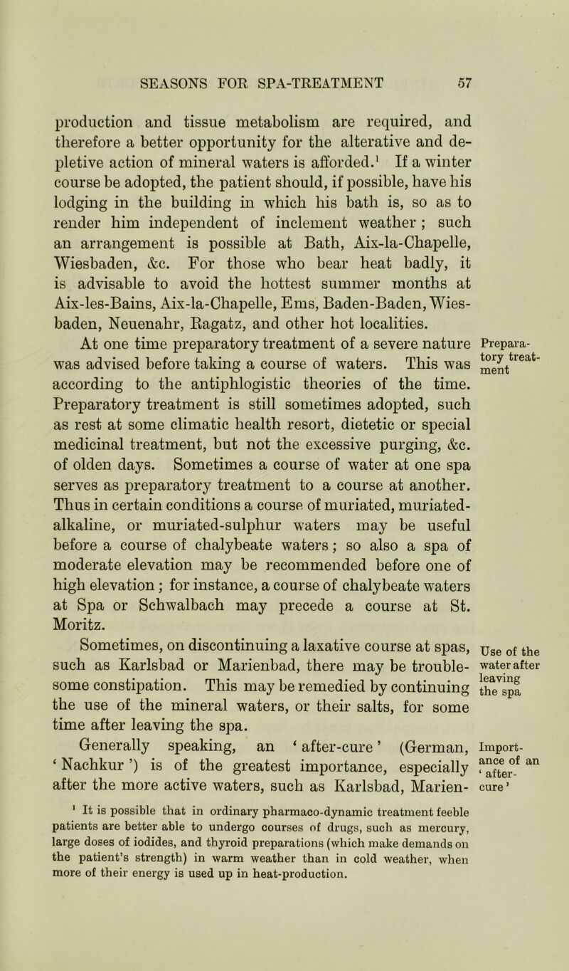 production and tissue metabolism are required, and therefore a better opportunity for the alterative and de- pletive action of mineral waters is afforded.1 If a winter course be adopted, the patient should, if possible, have his lodging in the building in which his bath is, so as to render him independent of inclement weather ; such an arrangement is possible at Bath, Aix-la-Chapelle, Wiesbaden, &c. For those who bear heat badly, it is advisable to avoid the hottest summer months at Aix-les-Bains, Aix-la-Chapelle, Ems, Baden-Baden, Wies- baden, Neuenahr, Ragatz, and other hot localities. At one time preparatory treatment of a severe nature was advised before taking a course of waters. This was according to the antiphlogistic theories of the time. Preparatory treatment is still sometimes adopted, such as rest at some climatic health resort, dietetic or special medicinal treatment, but not the excessive purging, &c. of olden days. Sometimes a course of water at one spa serves as preparatory treatment to a course at another. Thus in certain conditions a course of muriated, muriated- alkaline, or muriated-sulphur waters may be useful before a course of chalybeate waters; so also a spa of moderate elevation may be recommended before one of high elevation; for instance, a course of chalybeate waters at Spa or Schwalbach may precede a course at St. Moritz. Sometimes, on discontinuing a laxative course at spas, such as Karlsbad or Marienbad, there may be trouble- some constipation. This may be remedied by continuing the use of the mineral waters, or their salts, for some time after leaving the spa. Generally speaking, an ‘ after-cure ’ (German, ‘ Nachkur ’) is of the greatest importance, especially after the more active waters, such as Karlsbad, Marien- 1 It is possible that in ordinary pharmaco-dynamic treatment feeble patients are better able to undergo courses of drugs, such as mercury, large doses of iodides, and thyroid preparations (which make demands on the patient’s strength) in warm weather than in cold weather, when more of their energy is used up in heat-production. Prepara- tory treat- ment Use of the water after leaving the spa Import- ance of an ‘ after- cure *