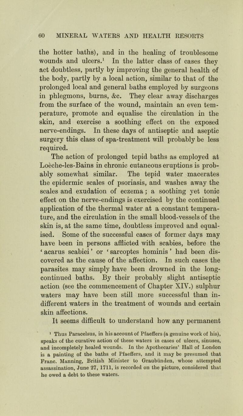 the hotter baths), and in the healing of troublesome wounds and ulcers.1 In the latter class of cases they act doubtless, partly by improving the general health of the body, partly by a local action, similar to that of the prolonged local and general baths employed by surgeons in phlegmons, burns, &c. They clear away discharges from the surface of the wound, maintain an even tem- perature, promote and equalise the circulation in the skin, and exercise a soothing effect on the exposed nerve-endings. In these days of antiseptic and aseptic surgery this class of spa-treatment will probably be less required. The action of prolonged tepid baths as employed at Loeche-les-Bains in chronic cutaneous eruptions is prob- ably somewhat similar. The tepid water macerates the epidermic scales of psoriasis, and washes away the scales and exudation of eczema; a soothing yet tonic effect on the nerve-endings is exercised by the continued application of the thermal water at a constant tempera- ture, and the circulation in the small blood-vessels of the skin is, at the same time, doubtless improved and equal- ised. Some of the successful cases of former days may have been in persons afflicted with scabies, before the ‘ acarus scabiei ’ or ‘ sarcoptes hominis * had been dis- covered as the cause of the affection. In such cases the parasites may simply have been drowned in the long- continued baths. By their probably slight antiseptic action (see the commencement of Chapter XIY.) sulphur waters may have been still more successful than in- different waters in the treatment of wounds and certain skin affections. It seems difficult to understand how any permanent 1 Thus Paracelsus, in his account of Pfaeffers (a genuine work of his), speaks of the curative action of these waters in cases of ulcers, sinuses, and incompletely healed wounds. In the Apothecaries’ Hall of London is a painting of the baths of Pfaeffers, and it may be presumed that Franc. Manning, British Minister to Graubiinden, whose attempted assassination, June 27, 1711, is recorded on the picture, considered that he owed a debt to these waters.