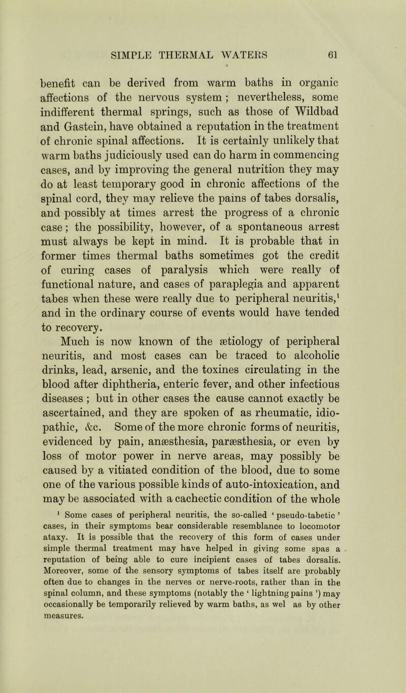 benefit can be derived from warm baths in organic affections of the nervous system; nevertheless, some indifferent thermal springs, such as those of Wildbad and Gastein, have obtained a reputation in the treatment of chronic spinal affections. It is certainly unlikely that warm baths j udiciously used can do harm in commencing cases, and by improving the general nutrition they may do at least temporary good in chronic affections of the spinal cord, they may relieve the pains of tabes dorsalis, and possibly at times arrest the progress of a chronic case; the possibility, however, of a spontaneous arrest must always be kept in mind. It is probable that in former times thermal baths sometimes got the credit of curing cases of paralysis which were really of functional nature, and cases of paraplegia and apparent tabes when these were really due to peripheral neuritis,1 and in the ordinary course of events would have tended to recovery. Much is now known of the aetiology of peripheral neuritis, and most cases can be traced to alcoholic drinks, lead, arsenic, and the toxines circulating in the blood after diphtheria, enteric fever, and other infectious diseases ; but in other cases the cause cannot exactly be ascertained, and they are spoken of as rheumatic, idio- pathic, &c. Some of the more chronic forms of neuritis, evidenced by pain, anaesthesia, paraesthesia, or even by loss of motor power in nerve areas, may possibly be caused by a vitiated condition of the blood, due to some one of the various possible kinds of auto-intoxication, and may be associated with a cachectic condition of the whole 1 Some cases of peripheral neuritis, the so-called ‘ pseudo-tabetic ’ cases, in their symptoms bear considerable resemblance to locomotor ataxy. It is possible that the recovery of this form of cases under simple thermal treatment may have helped in giving some spas a reputation of being able to cure incipient cases of tabes dorsalis. Moreover, some of the sensory symptoms of tabes itself are probably often due to changes in the nerves or nerve-roots, rather than in the spinal column, and these symptoms (notably the ‘ lightning pains ’)may occasionally be temporarily relieved by warm baths, as wel as by other measures.