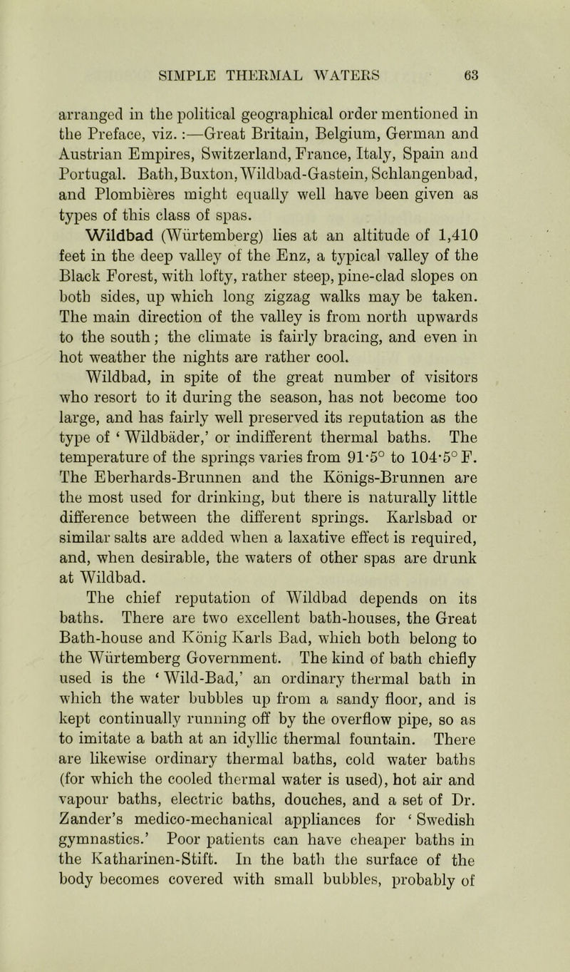 arranged in the political geographical order mentioned in the Preface, viz.:—Great Britain, Belgium, German and Austrian Empires, Switzerland, France, Italy, Spain and Portugal. Bath, Buxton, Wildbad-Gastein, Schlangenbad, and Plombieres might equally well have been given as types of this class of spas. Wildbad (Wurtemberg) lies at an altitude of 1,410 feet in the deep valley of the Enz, a typical valley of the Black Forest, with lofty, rather steep, pine-clad slopes on both sides, up which long zigzag walks may be taken. The main direction of the valley is from north upwards to the south; the climate is fairly bracing, and even in hot weather the nights are rather cool. Wildbad, in spite of the great number of visitors who resort to it during the season, has not become too large, and has fairly well preserved its reputation as the type of ‘ Wildbader,’ or indifferent thermal baths. The temperature of the springs varies from 91*5° to 104-5° F. The Eberhards-Brunnen and the Konigs-Brunnen are the most used for drinking, but there is naturally little difference between the different springs. Karlsbad or similar salts are added when a laxative effect is required, and, when desirable, the waters of other spas are drunk at Wildbad. The chief reputation of Wildbad depends on its baths. There are two excellent bath-houses, the Great Bath-house and Konig Karls Bad, which both belong to the Wurtemberg Government. The kind of bath chiefly used is the ‘ Wild-Bad,’ an ordinary thermal bath in which the water bubbles up from a sandy floor, and is kept continually running off by the overflow pipe, so as to imitate a bath at an idyllic thermal fountain. There are likewise ordinary thermal baths, cold water baths (for which the cooled thermal water is used), hot air and vapour baths, electric baths, douches, and a set of Dr. Zander’s medico-mechanical appliances for ‘ Swedish gymnastics.’ Poor patients can have cheaper baths in the Katharinen-Stift. In the bath the surface of the body becomes covered with small bubbles, probably of