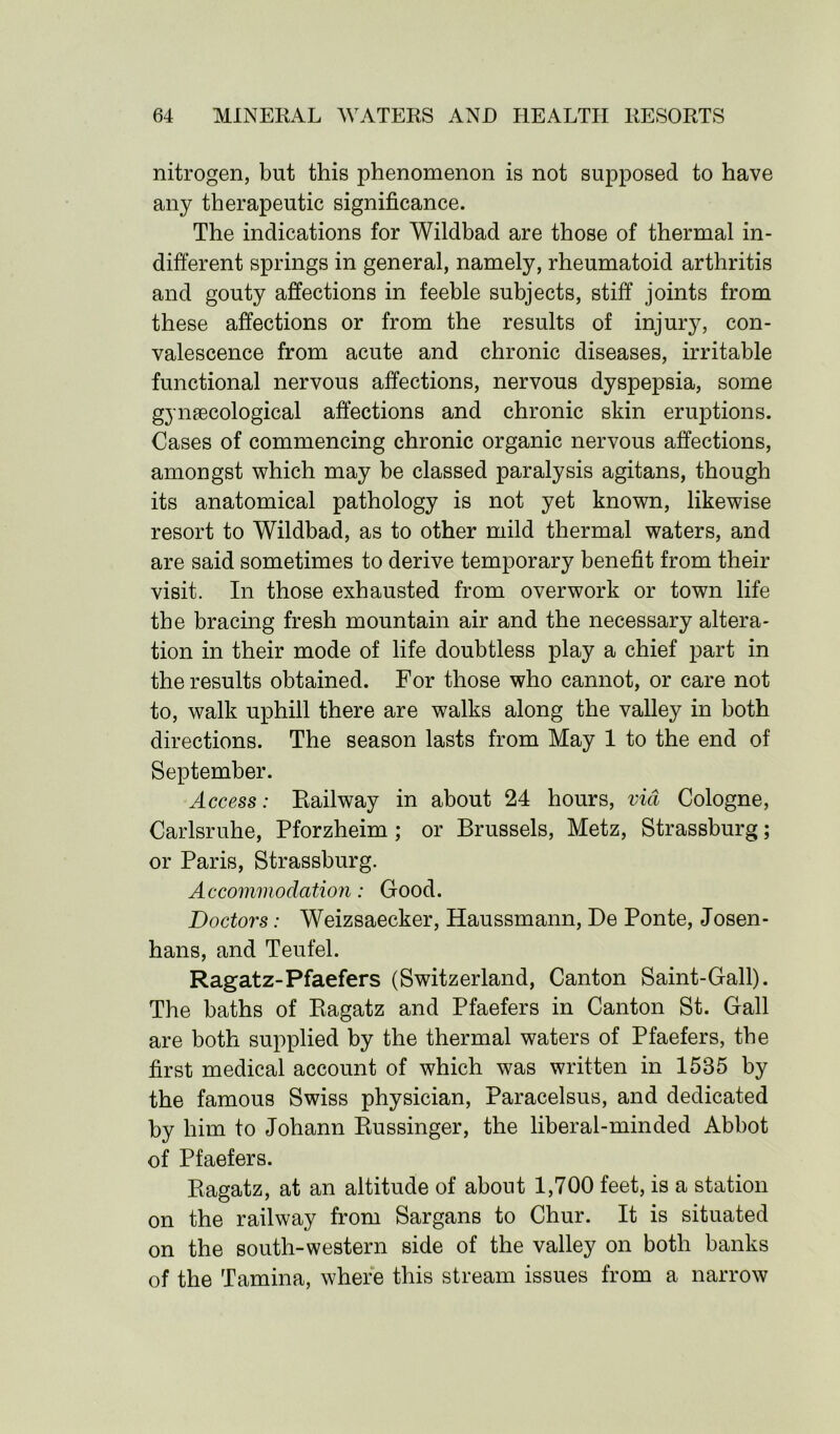 nitrogen, but this phenomenon is not supposed to have any therapeutic significance. The indications for Wildbad are those of thermal in- different springs in general, namely, rheumatoid arthritis and gouty affections in feeble subjects, stiff joints from these affections or from the results of injury, con- valescence from acute and chronic diseases, irritable functional nervous affections, nervous dyspepsia, some gynsecological affections and chronic skin eruptions. Cases of commencing chronic organic nervous affections, amongst which may be classed paralysis agitans, though its anatomical pathology is not yet known, likewise resort to Wildbad, as to other mild thermal waters, and are said sometimes to derive temporary benefit from their visit. In those exhausted from overwork or town life the bracing fresh mountain air and the necessary altera- tion in their mode of life doubtless play a chief part in the results obtained. For those who cannot, or care not to, walk uphill there are walks along the valley in both directions. The season lasts from May 1 to the end of September. Access: Railway in about 24 hours, via Cologne, Carlsruhe, Pforzheim ; or Brussels, Metz, Strassburg; or Paris, Strassburg. Accommodation: Good. Doctors: Weizsaecker, Haussmann, De Ponte, Josen- hans, and Teufel. Ragatz-Pfaefers (Switzerland, Canton Saint-Gall). The baths of Ragatz and Pfaefers in Canton St. Gall are both supplied by the thermal waters of Pfaefers, the first medical account of which was written in 1535 by the famous Swiss physician, Paracelsus, and dedicated by him to Johann Russinger, the liberal-minded Abbot of Pfaefers. Ragatz, at an altitude of about 1,700 feet, is a station on the railway from Sargans to Chur. It is situated on the south-western side of the valley on both banks of the Tamina, where this stream issues from a narrow