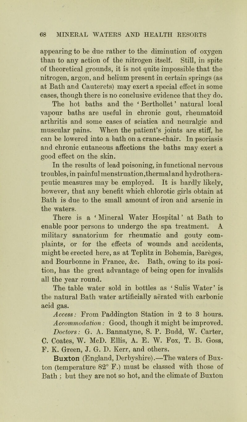 appearing to be due rather to the diminution of oxygen than to any action of the nitrogen itself. Still, in spite of theoretical grounds, it is not quite impossible that the nitrogen, argon, and helium present in certain springs (as at Bath and Cauterets) may exert a special effect in some cases, though there is no conclusive evidence that they do. The hot baths and the ‘ Berthollet ’ natural local vapour baths are useful in chronic gout, rheumatoid arthritis and some cases of sciatica and neuralgic and muscular pains. When the patient’s joints are stiff, he can be lowered into a bath on a crane-chair. In psoriasis and chronic cutaneous affections the baths may exert a good effect on the skin. In the results of lead poisoning, in functional nervous troubles, in painful menstruation,thermal and hydrothera- peutic measures may be employed. It is hardly likely, however, that any benefit which chlorotic girls obtain at Bath is due to the small amount of iron and arsenic in the waters. There is a ‘ Mineral Water Hospital ’ at Bath to enable poor persons to undergo the spa treatment. A military sanatorium for rheumatic and gouty com- plaints, or for the effects of wounds and accidents, might be erected here, as at Teplitz in Bohemia, Bareges, and Bourbonne in France, &c. Bath, owing to its posi- tion, has the great advantage of being open for invalids all the year round. The table water sold in bottles as * Sulis Water’ is the natural Bath water artificially aerated with carbonic acid gas. Access: From Paddington Station in 2 to 3 hours. Accommodation: Good, though it might be improved. Doctors: G. A. Bannatyne, S. P. Budd, W. Carter, C. Coates, W. McD. Ellis, A. E. W. Fox, T. B. Goss, F. K. Green, J. G. D. Kerr, and others. Buxton (England, Derbyshire).—The waters of Bux- ton (temperature 82° F.) must be classed with those of Bath ; but they are not so hot, and the climate of Buxton