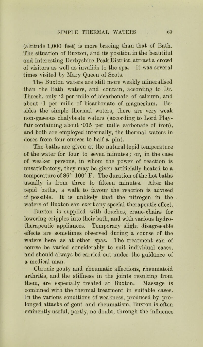 (altitude 1,000 feet) is more bracing than that of Bath. The situation of Buxton, and its position in the beautiful and interesting Derbyshire Peak District, attract a crowd of visitors as well as invalids to the spa. It was several times visited by Mary Queen of Scots. The Buxton waters are still more weakly mineralised than the Bath waters, and contain, according to Dr. Thresh, only *2 per mille of bicarbonate of calcium, and about *1 per mille of bicarbonate of magnesium. Be- sides the simple thermal waters, there are very weak non-gaseous chalybeate waters (according to Lord Play- fair containing about *015 per mille carbonate of iron), and both are employed internally, the thermal waters in doses from four ounces to half a pint. The baths are given at the natural tepid temperature of the water for four to seven minutes; or, in the case of weaker persons, in whom the power of reaction is unsatisfactory, they may be given artificially heated to a temperature of 86°-100° F. The duration of the hot baths usually is from three to fifteen minutes. After the tepid baths, a walk to favour the reaction is advised if possible. It is unlikely that the nitrogen in the waters of Buxton can exert any special therapeutic effect. Buxton is supplied with douches, crane-chairs for lowering cripples into their bath, and with various hydro- therapeutic appliances. Temporary slight disagreeable effects are sometimes observed during a course of the waters here as at other spas. The treatment can of course be varied considerably to suit individual cases, and should always be carried out under the guidance of a medical man. Chronic gouty and rheumatic affections, rheumatoid arthritis, and the stiffness in the joints resulting from them, are especially treated at Buxton. Massage is combined with the thermal treatment in suitable cases. In the various conditions of weakness, produced by pro- longed attacks of gout and rheumatism, Buxton is often eminently useful, partly, no doubt, through the influence