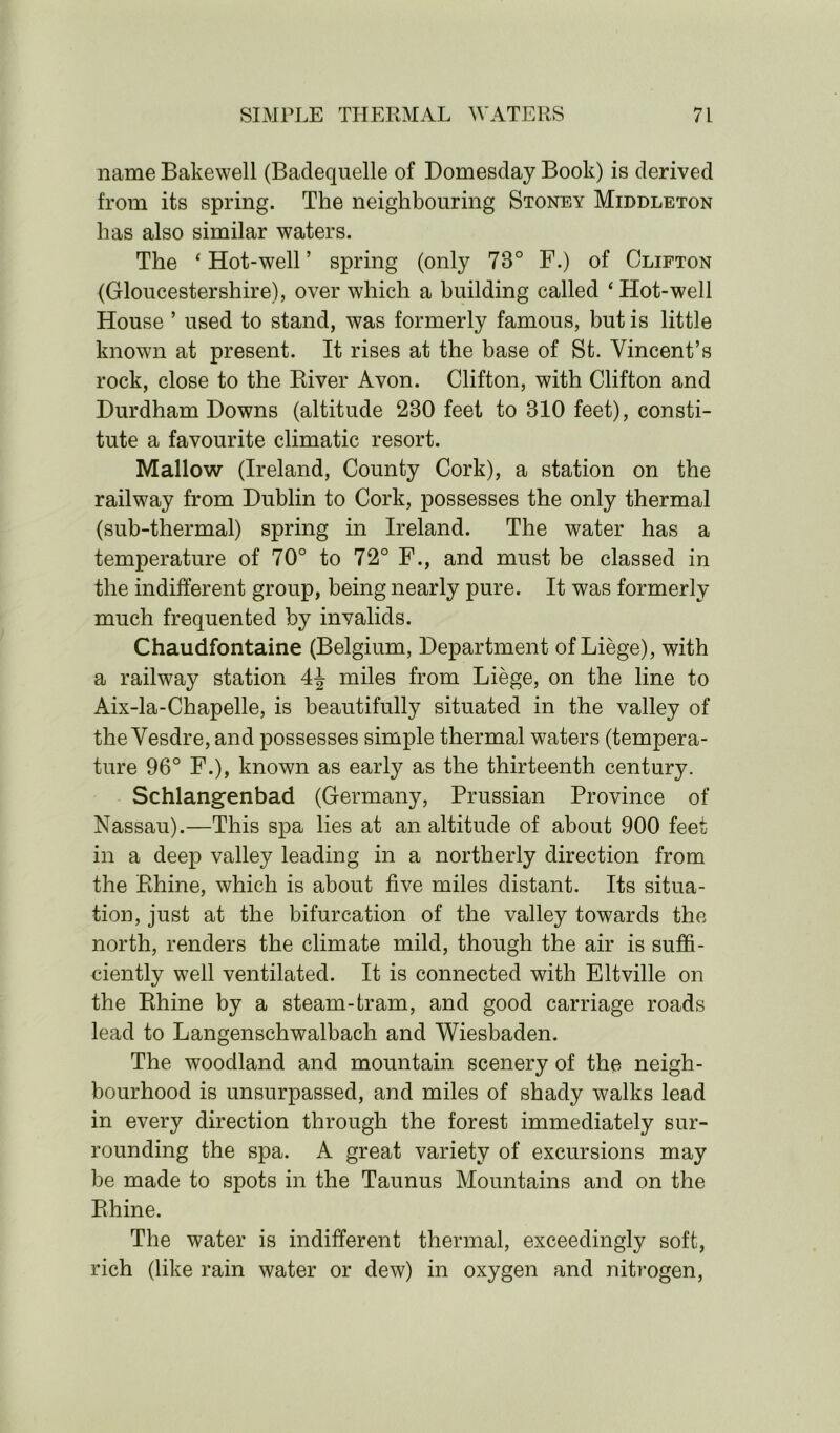 name Bakewell (Baclequelle of Domesday Book) is derived from its spring. The neighbouring Stoney Middleton has also similar waters. The ‘Hot-well’ spring (only 73° F.) of Clifton (Gloucestershire), over which a building called ‘Hot-well House ’ used to stand, was formerly famous, but is little known at present. It rises at the base of St. Vincent’s rock, close to the Biver Avon. Clifton, with Clifton and Durdham Downs (altitude 230 feet to 310 feet), consti- tute a favourite climatic resort. Mallow (Ireland, County Cork), a station on the railway from Dublin to Cork, possesses the only thermal (sub-thermal) spring in Ireland. The water has a temperature of 70° to 72° F., and must be classed in the indifferent group, being nearly pure. It was formerly much frequented by invalids. Chaudfontaine (Belgium, Department of Liege), with a railway station 4\ miles from Liege, on the line to Aix-la-Chapelle, is beautifully situated in the valley of the Vesdre, and possesses simple thermal waters (tempera- ture 96° F.), known as early as the thirteenth century. Schlangenbad (Germany, Prussian Province of Nassau).—This spa lies at an altitude of about 900 feet in a deep valley leading in a northerly direction from the Rhine, which is about five miles distant. Its situa- tion, just at the bifurcation of the valley towards the north, renders the climate mild, though the air is suffi- ciently well ventilated. It is connected with Eltville on the Rhine by a steam-tram, and good carriage roads lead to Langenschwalbach and Wiesbaden. The woodland and mountain scenery of the neigh- bourhood is unsurpassed, and miles of shady walks lead in every direction through the forest immediately sur- rounding the spa. A great variety of excursions may be made to spots in the Taunus Mountains and on the Rhine. The water is indifferent thermal, exceedingly soft, rich (like rain water or dew) in oxygen and nitrogen,