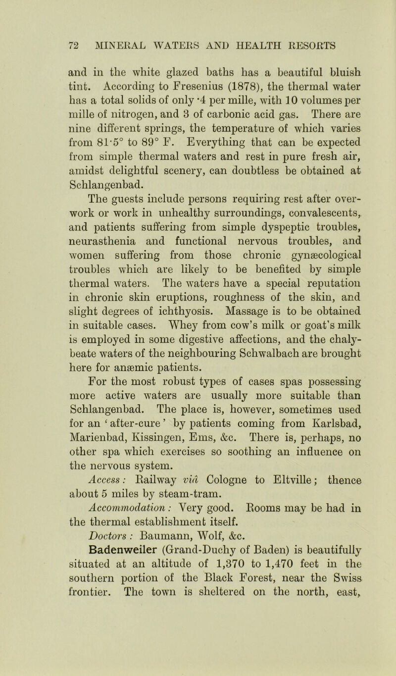 and in the white glazed baths has a beautiful bluish tint. According to Fresenius (1878), the thermal water has a total solids of only *4 per mille, with 10 volumes per mille of nitrogen, and 3 of carbonic acid gas. There are nine different springs, the temperature of which varies from 81'5° to 89° F. Everything that can be expected from simple thermal waters and rest in pure fresh air, amidst delightful scenery, can doubtless be obtained at Schlangenbad. The guests include persons requiring rest after over- work or work in unhealthy surroundings, convalescents, and patients suffering from simple dyspeptic troubles, neurasthenia and functional nervous troubles, and women suffering from those chronic gynaecological troubles which are likely to be benefited by simple thermal waters. The waters have a special reputation in chronic skin eruptions, roughness of the skin, and slight degrees of ichthyosis. Massage is to be obtained in suitable cases. Whey from cow’s milk or goat’s milk is employed in some digestive affections, and the chaly- beate waters of the neighbouring Schwalbach are brought here for anaemic patients. For the most robust types of cases spas possessing more active waters are usually more suitable than Schlangenbad. The place is, however, sometimes used for an ‘ after-cure ’ by patients coming from Karlsbad, Marienbad, Kissingen, Ems, &c. There is, perhaps, no other spa which exercises so soothing an influence on the nervous system. Access: Railway via Cologne to Eltville; thence about 5 miles by steam-tram. Accommodation : Very good. Rooms may be had in the thermal establishment itself. Doctors : Baumann, Wolf, &c. Badenweiler (Grand-Duchy of Baden) is beautifully situated at an altitude of 1,870 to 1,470 feet in the southern portion of the Black Forest, near the Swiss frontier. The town is sheltered on the north, east,